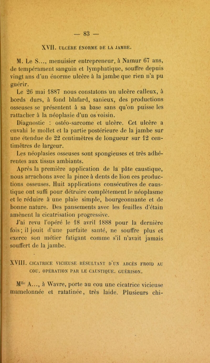 XVII. ULCÈRK ÉNORME DE LA JAMBE. M. Le S..., menuisier entrepreneur, à Namur 67 ans, de tempérament sanguin et lymphatique, soutire depuis vingt ans d'un énorme ulcère à la jambe que rien n'a pu guérir. Le 26 mai 1887 nous constatons un ulcère calleux, ù bords durs, à fond blafard, sanieux, des productions osseuses se présentent à sa base sans qu'on puisse les rattacher à la néoplasie d'un os voisin. Diagnostic : ostéo-sarcome et ulcère. Cet ulcère a envahi le mollet et la partie postérieure de la jambe sur une étendue de 22 centimètres de longueur sur 12 cen- timètres de largeur. Les néoplasies osseuses sont spongieuses et très adhé- rentes aux tissus ambiants. Après la première application de la pâte caustique, nous arrachons avec la pince à dents de lion ces produc- tions osseuses. Huit applications consécutives de caus- tique ont suffi pour détruire complètement lo néoplasme et le réduire à une plaie simple, bourgeonnante et de bonne nature. Des pansements avec les feuilles d'étain amènent la cicatrisation progressive. J'ai revu l'opéré le 18 avril 1888 pour la dernière fois; il jouit d'une parfaite santé, ne souffre plus et exerce son métier fatigant comme s'il n'avait jamais souffert de la jambe. XVIII. CICATRICE VICIEUSE RÉSULTANT d'UN ARCÈS FROIU AU COU. OPÉRATION PAR LE CAUSTIQUE. GUÉRISON. M*^^ A..., à Wavre, porte au cou une cicatrice vicieuse mamelonnée et ratatinée, très laide. Plusieurs chi-