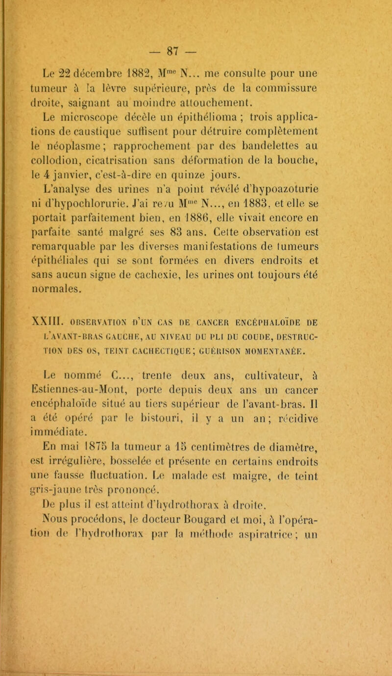 Le 22 décembre 1882, M'^ N... me consulte pour une tumeur à la lèvre supérieure, près de la commissure droite, saignant au moindre attouchement. Le microscope décèle un épithélioma ; trois applica- tions de caustique suffisent pour détruire complètement le néoplasme; rapprochement par des bandelettes au collodion, cicatrisation sans déformation de la bouche, le 4 janvier, c'est-à-dire en quinze jours. L'analyse des urines n'a point révélé d'hypoazoturie ni d'hypochlorurie. J'ai re/u M N..., en 1883, et elle se portait parfaitement bien, en 1886, elle vivait encore en parfaite santé malgré ses 83 ans. Celte observation est remarquable par les diverses manifestations de tumeurs épithéliales qui se sont formées en divers endroits et sans aucun signe de cachexie, les urines ont toujours été normales. XXIIL OBSERVATION o'UN CAS DE CANCER ENCÉPHALOÏnE DE l'aVANT-BRAS GAUCHE, AU NIVEAU OU PLI DU COUDE, DESTRUC- TION DES OS, TEINT CACHECTIQUE; GUÉRISON MOMENTANÉE. Le nommé C..., trente deux ans, cultivateur, à Estiennes-au-Mont, porte depuis deux ans un cancer encéphaloïde situé au tiers supérieur de l'avant-bras. Il a été opéré par le bistouri, il y a un an; récidive immédiate. En mai 1875 la tumeur a 15 centimètres de diamètre, est irrégulière, bosselée et présente en certains endroits une fausse fluctuation. Le malade est maigre, de teint gris-jaune très prononcé. De plus il est atteint d'hydrothorax à droite. Nous procédons, le docteur Bougard et moi, à l'opéra- tion de l'hydrolhorax par la UK'thode aspiratrice; un