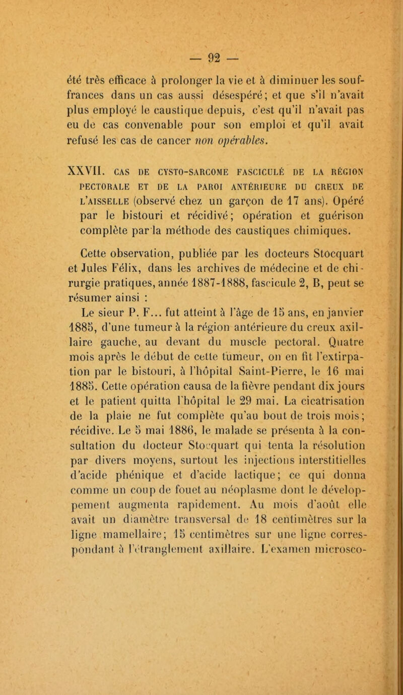 été très efficace à prolonger la vie et à diminuer les souf- frances dans un cas aussi désespéré; et que s'il n'avait plus employé le caustique depuis, c'est qu'il n'avait pas eu de cas convenable pour son emploi et qu'il avait refusé les cas de cancer non opérables. XXVII. CAS DE CYSTO-SARCOME FASCICULÉ DE LA RÉGION PECTORALE ET DE LA PAROI ANTÉRIEURE DU CREUX DE l'aisselle (observé chez un garçon de 17 ans). Opéré par le bistouri et récidivé; opération et guérison complète par la méthode des caustiques chimiques. Cette observation, publiée par les docteurs Stocquart et Jules Félix, dans les archives de médecine et de chi- rurgie pratiques, année 1887-1888, fascicule 2, B, peut se résumer ainsi : Le sieur P. F... fut atteint à l'âge de 15 ans, en janvier 1885, d'une tumeur à la région antérieure du creux axil- laire gauche, au devant du muscle pectoral. Quatre mois après le début de cette tumeur, on en fit l'extirpa- tion par le bistouri, à l'hôpital Saint-Pierre, le 16 mai 1885. Cette opération causa de la fièvre pendant dix jours et le patient quitta l'hôpital le 29 mai. La cicatrisation de la plaie ne fut complète qu'au bout de trois mois; récidive. Le 5 mai 1886, le malade se présenta à la con- sultation du docteur Stocquart qui tenta la résolution par divers moyens, surtout les injections interstitielles d'acide phénique et d'acide lactique; ce qui donna comme un coup de fouet au néoplasme dont le dévelop- pement augmenta rapidement. Au mois d'août elle avait un diamètre transversal de 18 centimètres sur la ligne mamellaire; 15 centimètres sur une ligne corres- pondant à IVtranglement axillaire. L'examen microsco-