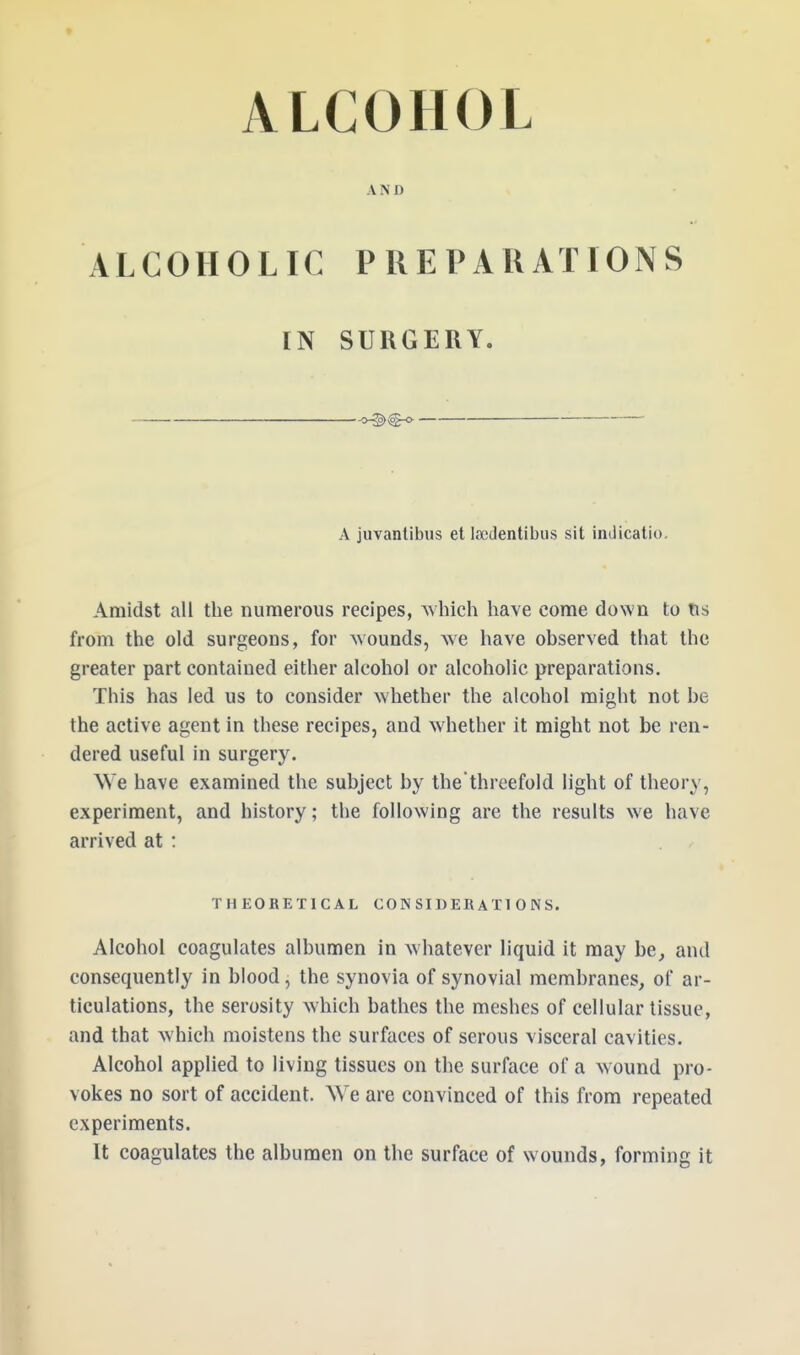 AND ALCOHOLIC PREPARATIONS IN SURGERY. o-{§>>$g-o- — A juvantibus et Isedentibus sit indicatio. Amidst all the numerous recipes, which have come clown to tis from the old surgeons, for wounds, we have observed that the greater part contained either alcohol or alcoholic preparations. This has led us to consider whether the alcohol might not he the active agent in these recipes, and whether it might not be ren- dered useful in surgery. We have examined the subject by the'thrcefold light of theory, experiment, and history; the following are the results we have arrived at : THEORETICAL CONSIDERATIONS. Alcohol coagulates albumen in whatever liquid it may be, and consequently in blood, the synovia of synovial membranes, of ar- ticulations, the serosity which bathes the meshes of cellular tissue, and that which moistens the surfaces of serous visceral cavities. Alcohol applied to living tissues on the surface of a wound pro- vokes no sort of accident. We are convinced of this from repeated experiments. It coagulates the albumen on the surface of wounds, forming it