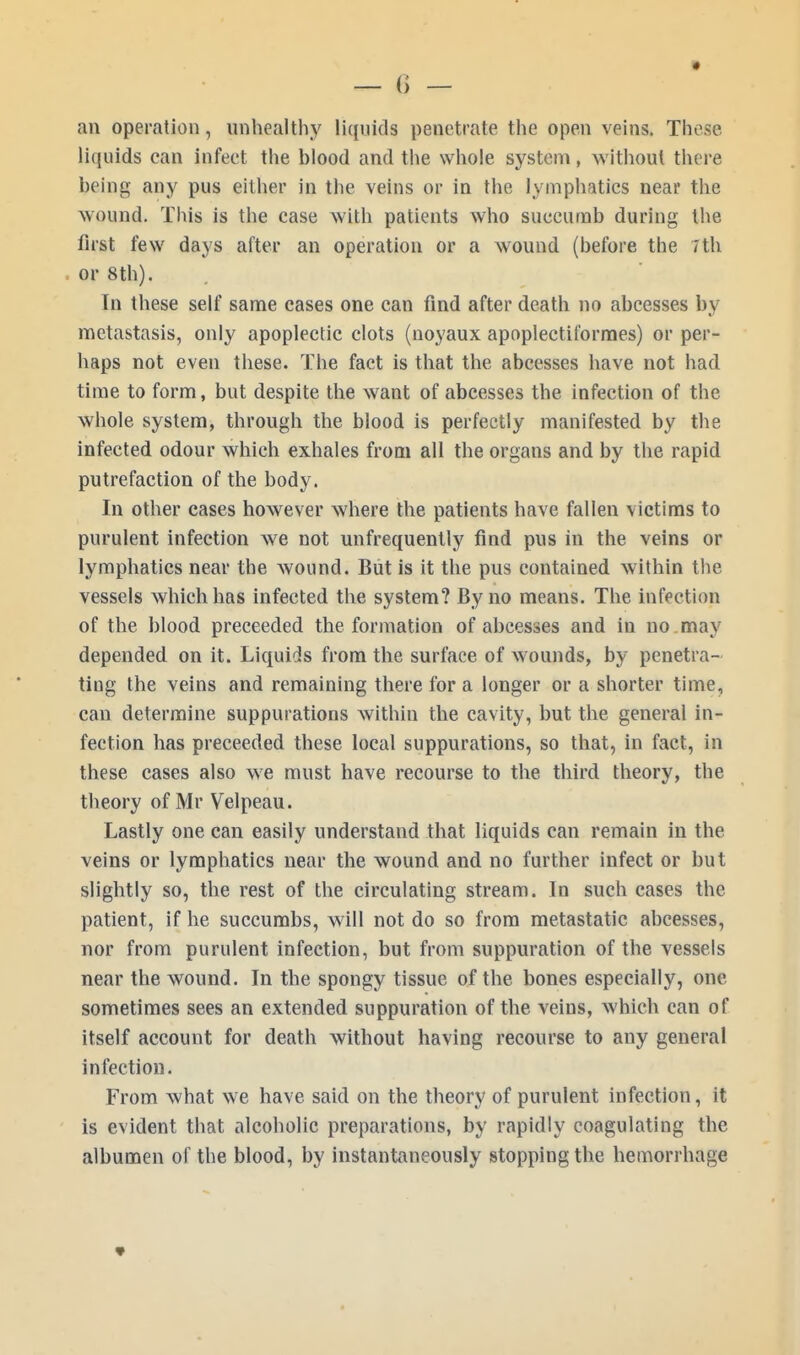 an operation, unhealthy liquid! penetrate the open veins. These liquids can infect the hlood and the whole system, without there heing any pus either in the veins or in the lymphatics near the wound' Tins is the case with patients who succumb during the first few days after an operation or a wound (before the 7th or 8th). In these self same cases one can find after death no abcesses by metastasis, only apoplectic clots (noyaux apoplectiformes) or per- haps not even these. The fact is that the abcesses have not had time to form, but despite the want of abcesses the infection of the whole system, through the blood is perfectly manifested by the infected odour which exhales from all the organs and by the rapid putrefaction of the body. In other cases however where the patients have fallen victims to purulent infection we not unfrequently find pus in the veins or lymphatics near the wound. But is it the pus contained within the vessels which has infected the system? By no means. The infection of the blood preceeded the formation of abcesses and in no may depended on it. Liquids from the surface of wounds, by penetra- ting the veins and remaining there for a longer or a shorter time, can determine suppurations within the cavity, but the general in- fection has preceeded these local suppurations, so that, in fact, in these cases also we must have recourse to the third theory, the theory of Mr Velpeau. Lastly one can easily understand that liquids can remain in the veins or lymphatics near the wound and no further infect or but slightly so, the rest of the circulating stream. In such cases the patient, if he succumbs, will not do so from metastatic abcesses, nor from purulent infection, but from suppuration of the vessels near the wound. In the spongy tissue of the bones especially, one sometimes sees an extended suppuration of the veins, which can of itself account for death without having recourse to any general infection. From what we have said on the theory of purulent infection, it is evident that alcoholic preparations, by rapidly coagulating the albumen of the blood, by instantaneously stopping the hemorrhage