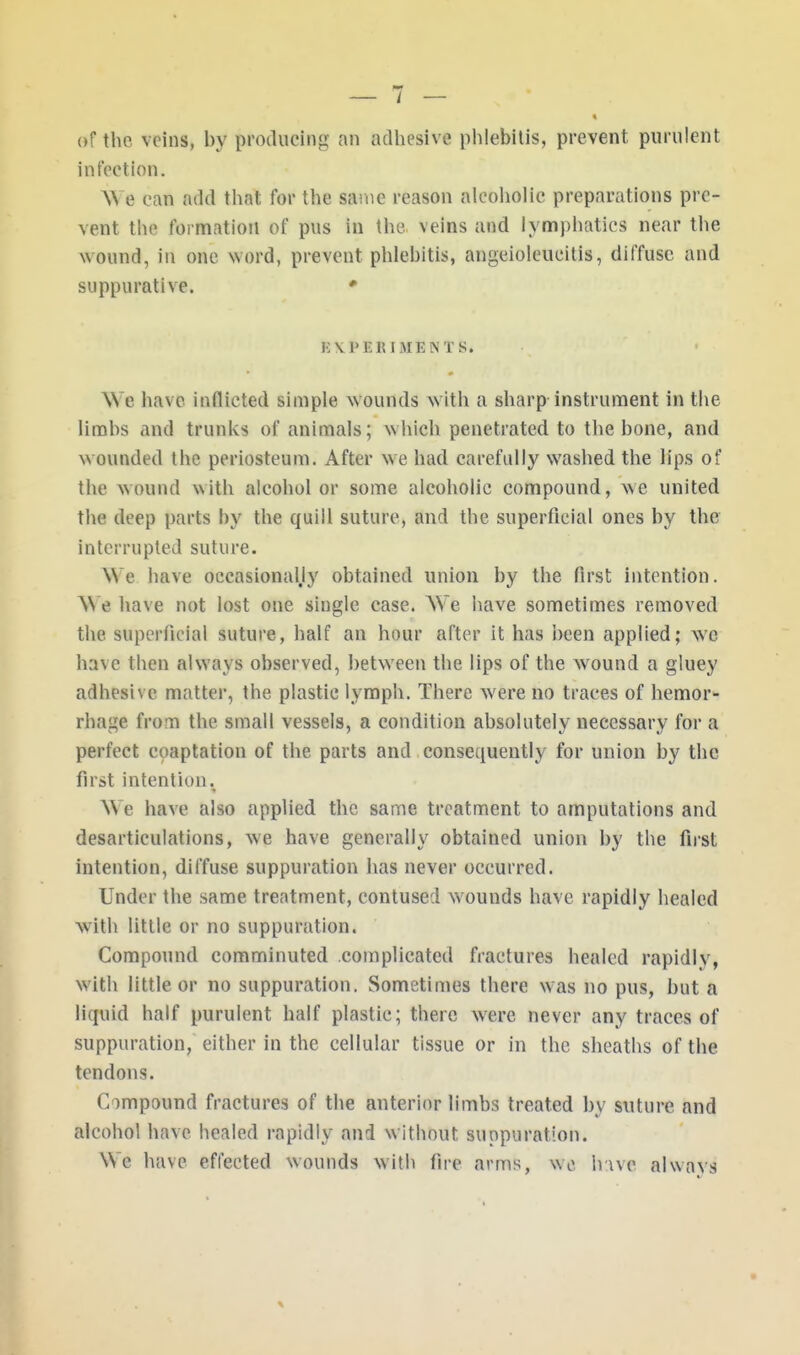 of the veins, by producing an adhesive phlebitis, prevent purulent infection. \\ e can add that for the same reason alcoholic preparations pre- vent the formation of pus in the veins and lympbatics near the wound, in one word, prevent phlebitis, angeioleucitis, diffuse and suppurative. * i:\peiuments. We have inflicted simple wounds with a sharp instrument in tbe limbs and trunks of animals; which penetrated to the bone, and wounded the periosteum. After we had carefully washed the lips of the wound with alcohol or some alcoholic compound, we united the deep parts by the quill suture, and the superficial ones by the interrupted suture. We bave occasional,!)' obtained union by the first intention. HI e have not lost one single case. We have sometimes removed the superficial suture, half an hour after it has been applied; wc have then always observed, between the lips of the wound a gluey adhesive matter, the plastic lymph. There were no traces of hemor- rhage from the small vessels, a condition absolutely necessary for a perfect coaptation of the parts and consequently for union by the first intention. We have also applied the same treatment to amputations and desarticulations, we have generally obtained union by tbe first intention, diffuse suppuration has never occurred. Under the same treatment, contused wounds have rapidly healed with little or no suppuration. Compound comminuted complicated fractures healed rapidly, with little or no suppuration. Sometimes there was no pus, but a liquid half purulent half plastic; there were never any traces of suppuration, either in the cellular tissue or in the sheaths of the tendons. Compound fractures of the anterior limbs treated by suture and alcohol have healed rapidly and without suppuration. We have effected wounds with fire arms, we have always