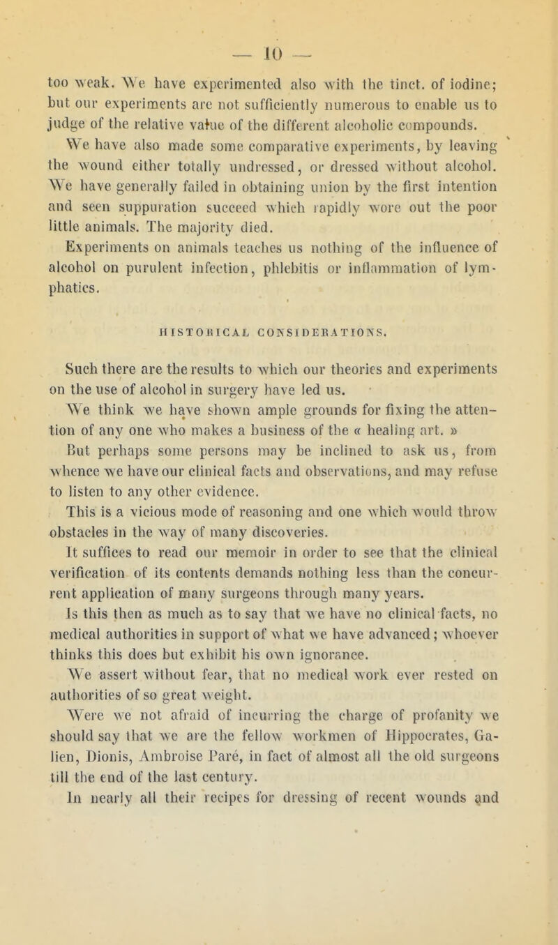 too weak. We have experimented also with the tinct. of iodine; but our experiments are not sufficiently numerous to enable us to judge of the relative vahie of the different alcoholic compounds. We have also made some comparative experiments, by leaving the wound either totally undressed, or dressed without alcohol. We have generally failed in obtaining union by the first intention and seen suppuration succeed which rapidly wore out the poor little animals. The majority died. Experiments on animals teaches us nothing of the influence of alcohol on purulent infection, phlebitis or inflammation of lym- phatics. HISTOUICAL CON SI DERATIONS. Such there are the results to which our theories and experiments on the use of alcohol in surgery have led us. We think we have shown ample grounds for fixing the atten- tion of any one Avho makes a business of the « healing art. » But perhaps some persons may be inclined to ask us, from whence we have our clinical facts and observations, and may refuse to listen to any other evidence. This is a vicious mode of reasoning and one which would throw obstacles in the way of many discoveries. It suffices to read our memoir in order to see that the clinical verification of its contents demands nothing less than the concur- rent application of many surgeons through many years. Is this then as much as to say that we have no clinical facts, no medical authorities in support of what we have advanced; whoever thinks this does but exhibit his own ignorance. We assert without fear, that no medical work ever rested on authorities of so great w eight. Were we not afraid of incurring the charge of profanity we should say that we are the fellow workmen of Hippocrates, Ga- lien, Dionis, Ambroise I'are, in fact of almost all the old surgeons till the end of the last century. In nearly all their recipes for dressing of recent wounds and