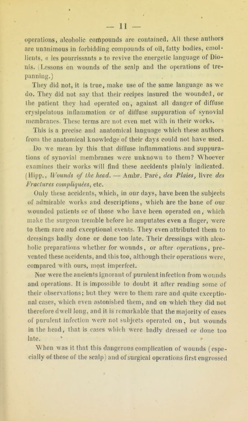 operations, alcoholic compounds are contained. All these authors are unanimous in forbidding compounds of oil, fatty bodies, emol- lients, « les pourrissants » to revive the energetic language of Dio- nis. (Lessons on wounds of the scalp and the operations of tre- panning.) They did not, it is true, make use of the same language as we do. They did not say th.it their recipes insured the wounded, or the patient they had operated on, against all danger of diffuse cr\sipelatous inflammation or of diffuse suppuration of synovial membranes. These terms are not even met with in their works. This is a precise, and anatomical language which these authors from the anatomical knowledge, of their days could not have used. Do we mean by this that diffuse inflammations and suppura- tions of synovial membranes were unknown to them? Whoever examines their works will find these accidents plainly indicated. (Hipp., Wounds of Ihe head. — Ambr. Pare, des Plaies, livre des Fractures complique'es, etc. Only these accidents, which, in our days, have been the subjects of admirable works and descriptions, which are the bane of our bounded patients or of those who have been operated on, which make the surgeon tremble before he amputates even a finger, were to them rare and exceptional events. They even attributed them to dressings badly done or done too late. Their dressings with alco- holic preparations whether for wounds, or after operations, pre- vented these accidents, and this too, although their operations were, compared with ours, most imperfect. Nor were the ancients ignorant of purulent infection from wounds and operations. It is impossible to doubt it after reading some of their observations; but they were to them rare and quite exceptio- nal cases, which even astonished them, and on which they did not therefore dwell long, and it is remarkable that the majority of cases of purulent infection were not subjects operated on, but wounds in the head, that is cases which were badly dressed or done too late. • * W hen was it that this dangerous complication of wounds (espe- cially of those of the scalp) and of surgical operations first engrossed