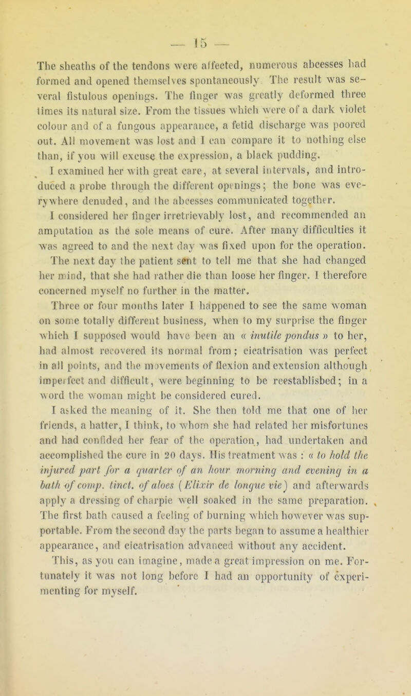 The sheaths of the tendons were affected, numerous ahcesses had formed and opened themselves spontaneously The result was se- veral fistulous openings. The finger was greatly deformed three times its natural size. From the tissues which were of a dark violet colour and of a fungous appearance, a fetid discharge was poored out. All movement was lost and I can compare it to nothing else than, if you will excuse the expression, a hlack pudding. I examined her with great care, at several intervals, and intro- duced a prohe through the different openings; the hone was eve- rywhere denuded, and the abeesses communicated together. 1 considered her finger irretrievably lost, and recommended an amputation as the sole means of cure. After many difficulties it was agreed to and the next day was fixed upon for the operation. The next day the patient sent to tell me that she had changed her mind, that she had rather die than loose her finger. I therefore concerned myself no further in the matter. Three or four months later I happened to see the same w oman on some totally different business, when to my surprise the finger w hich I supposed would have been an « inutile pondus » to her, had almost recovered its normal from; cicatrisation was perfect in all points, and the movements of flexion and extension although impeifeet and difficult, were beginning to be reestablished; in a word the woman might be considered cured. I a*ked the meaning of it. She then told me that one of her friends, a hatter, I think, to whom she had related her misfortunes and had confided her fear of the operation, had undertaken and accomplished the cure in 20 days. His treatment w as : « to hold the injured part for a quarter of an liour morning and evening in a bath of comp. tinct. of aloes (Elixir de longue vie) and afterwards apply a dressing of charpie well soaked in the same preparation. , The first bath caused a feeling of burning which how ever was sup- portable. From the second day the parts began to assume a healthier appearance, and cicatrisation advanced without any accident. This, as you can imagine, made a great impression on me. For- tunately it was not long before I had an opportunity of experi- menting for myself.