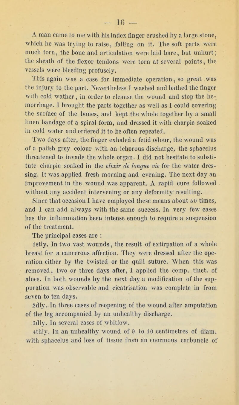 A man came to me with his index finger crushed by a large stone, which he was trying to raise, falling on it. The soft parts were much torn, the bone and articulation were laid bare, but unhurt; the sheath of the flexor tendons were torn at several points, the vessels were bleeding profusely. This again was a case for immediate operation, so great was the injury to the part. Nevertheless I washed and bathed the finger with cold wather, in order to cleanse the wound and stop the he- morrhage. I brought the parts together as well as I could covering the surfaee of the bones, and kept the whole together by a small linen bandage of a spiral form, and dressed it with charpie soaked in cold water and ordered it to be often repeated. Two days after, the finger exhaled a fetid odour, the wound was of a palish grey colour with an ichorous discharge, the sphacelus threatened to invade the whole organ. I did not hesitate to substi- tute charpie soaked in the elixir de longue vie for the water dres- sing. It was applied fresh morning and evening. The next day an improvement in the wound was apparent. A rapid cure followed w ithout any accident intervening or any deformity resulting. Since that occasion I have employed these means about 50 times, and I can add always with the same success. In very few cases has the inflammation been intense enough to require a suspension of the treatment. The principal cases are : lstly. In two vast wounds, the result of extirpation of a whole breast for a cancerous affection. They were dressed after the ope- ration either by the twisted or the quill suture. W hen this was removed, two or three days after, I applied the comp. tinct. of aloes. In both wounds by the next day a modification of the sup- puration was observable and cicatrisation was complete in from seven to ten days. 2dly. In three cases of reopening of the w ound after amputation of the leg accompanied by an unhealthy discharge. 3dly. In several cases of whitlow. Ithly. In an unhealthy wound of 9 to 10 centimetres of diam. with sphacelus and loss of tissue from an enormous carbuncle of