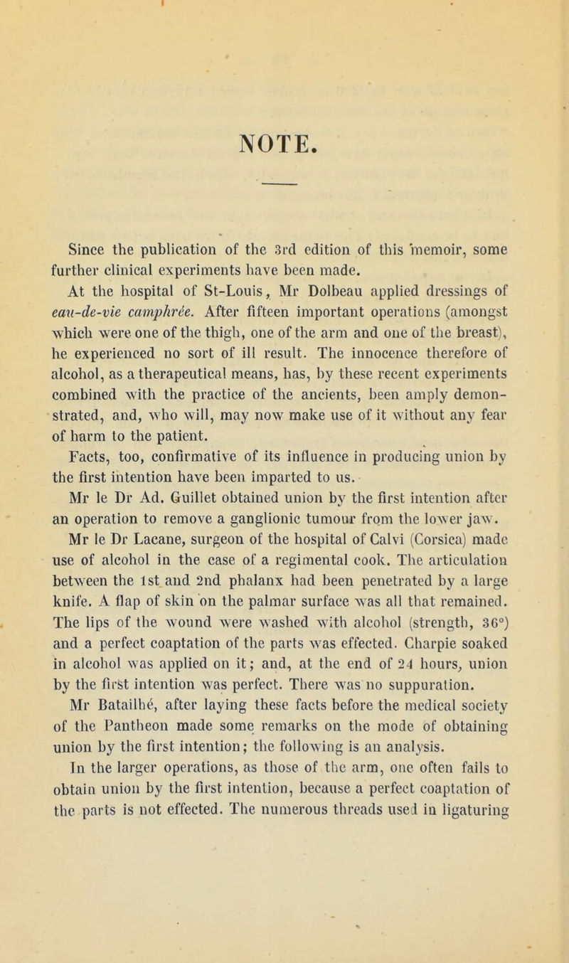 NOTE. Since the publication of the 3rd edition of this memoir, some further clinical experiments have been made. At the hospital of St-Louis, Mr Dolbeau applied dressings of eau-de-vie camphre'e. After fifteen important operations (amongst which were one of the thigh, one of the arm and one of the breast), he experienced no sort of ill result. The innocence therefore of alcohol, as a therapeutical means, has, by these recent experiments combined with the practice of the ancients, been amply demon- strated, and, who will, may now make use of it without any fear of harm to the patient. Facts, too, confirmative of its influence in producing union by the first intention have been imparted to us. Mr le Dr Ad. Guillet obtained union by the first intention after an operation to remove a ganglionic tumour from the lower jaw. Mr le Dr Lacane, surgeon of the hospital of Calvi (Corsica) made use of alcohol in the case of a regimental cook. The articulation between the 1st and 2nd phalanx had been penetrated by a large knife. A flap of skin on the palmar surface was all that remained. The lips of the wound were washed with alcohol (strength, 36°) and a perfect coaptation of the parts was effected. Charpie soaked in alcohol was applied on it; and, at the end of 24 hours, union by the first intention was perfect. There was no suppuration. Mr Batailhe, after laying these facts before the medical society of the Pantheon made some remarks on the mode of obtaining union by the first intention; the following is an analysis. In the larger operations, as those of the arm, one often fails to obtain union by the first intention, because a perfect coaptation of the parts is not effected. The numerous threads used iu ligaturing