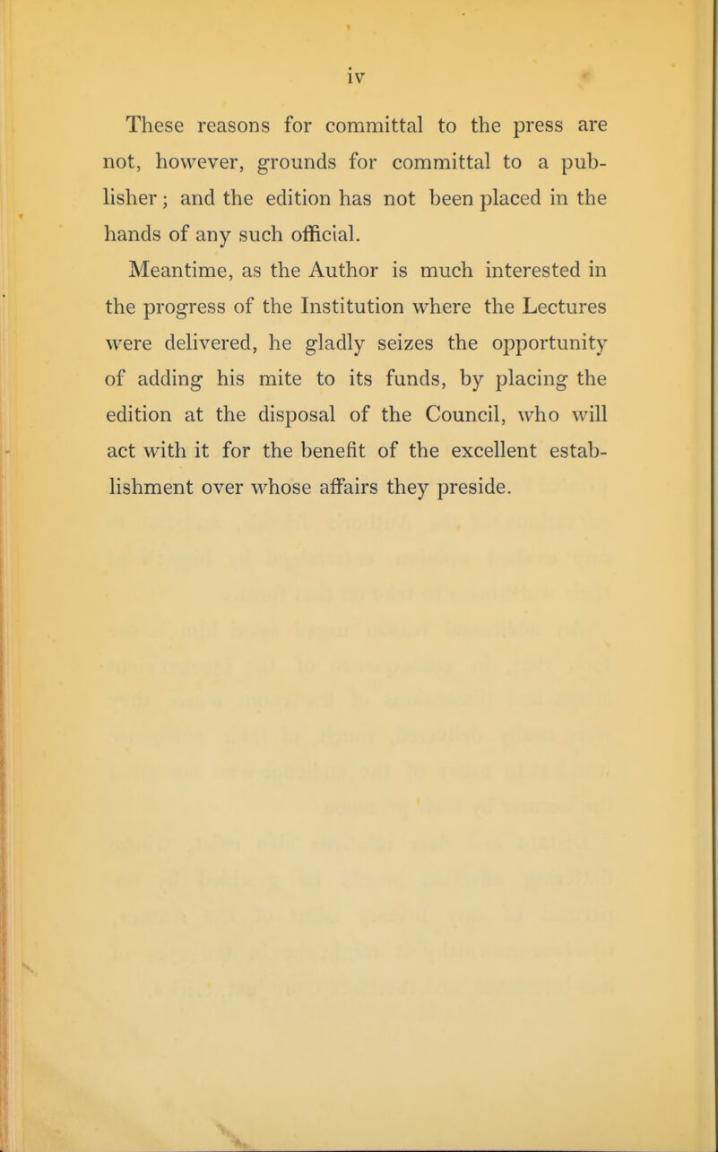 iv These reasons for committal to the press are not, however, grounds for committal to a pub- lisher ; and the edition has not been placed in the hands of any such official. Meantime, as the Author is much interested in the progress of the Institution where the Lectures were delivered, he gladly seizes the opportunity of adding his mite to its funds, by placing the edition at the disposal of the Council, who will act with it for the benefit of the excellent estab- lishment over whose affairs they preside.