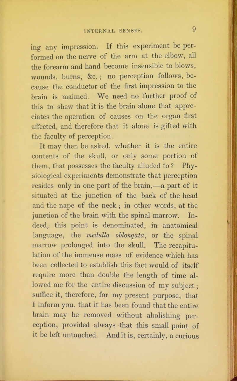 ing any impression. If this experiment be per- formed on the nerve of the arm at the elbow, all the forearm and hand become insensible to blows, wounds, burns, &c. ; no perception follows, be- cause the conductor of the first impression to the brain is maimed. We need no further proof of this to shew that it is the brain alone that appre - ciates the operation of causes on the organ first affected, and therefore that it alone is gifted with the faculty of perception. It may then be asked, whether it is the entire contents of the skull, or only some portion of them, that possesses the faculty alluded to ? Phy- siological experiments demonstrate that perception resides only in one part of the brain,—a part of it situated at the junction of the back of the head and the nape of the neck; in other words, at the junction of the brain with the spinal marrow. In- deed, this point is denominated, in anatomical language, the medulla oblongata, or the spinal marrow prolonged into the skull. The recapitu- lation of the immense mass of evidence which has been collected to establish this fact would of itself require more than double the length of time al- lowed me for the entire discussion of my subject; suffice it, therefore, for my present purpose, that I inform you, that it has been found that the entire brain may be removed without abolishing per- ception, provided always that this small point of it be left untouched. And it is, certainly, a curious