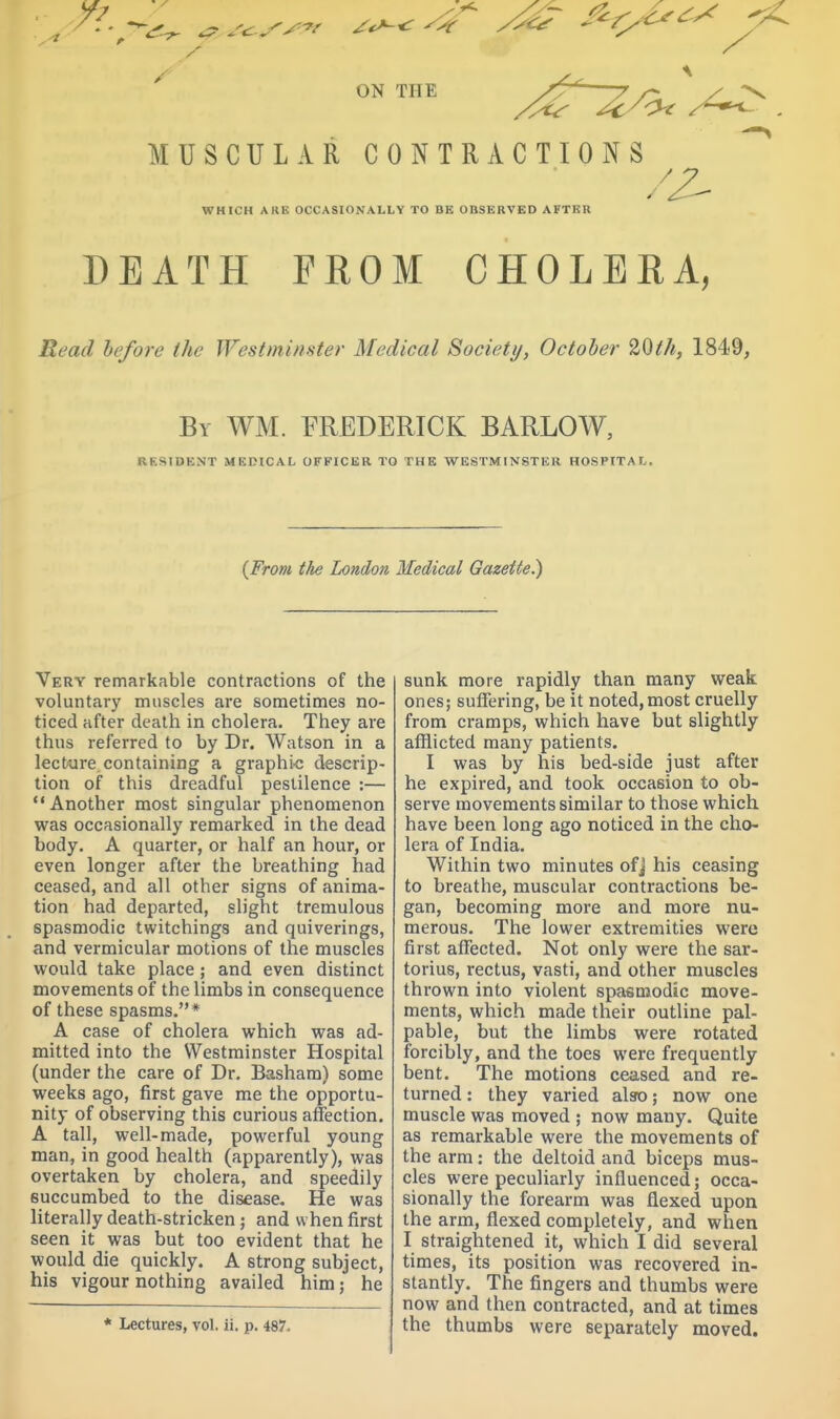 7^ ^ 7 f^rJ^^.^ <i ON THE —7- /- / ^ MUSCULAR CONTRACTIONS WHICH ARE OCCASIONALLY TO BE OBSERVED AFTER DEATH FROM CHOLEEA, B.ead before the Westminster Medical Society, October 20th, 1849, By WM. FREDERICK BARLOW, RESIDENT MEDICAL OFFICER TO THE WESTMINSTER HOSPITAL. (From the London Medical Gazette^ Very remarkable contractions of the voluntary muscles are sometimes no- ticed after death in cholera. They are thus referred to by Dr. Watson in a lecture containing a graphic descrip- tion of this dreadful pestilence :— Another most singular phenomenon was occasionally remarked in the dead body. A quarter, or half an hour, or even longer after the breathing had ceased, and all other signs of anima- tion had departed, slight tremulous spasmodic twitchings and quiverings, and vermicular motions of the muscles would take place; and even distinct movements of the limbs in consequence of these spasms.* A case of cholera which was ad- mitted into the Westminster Hospital (under the care of Dr. Basham) some weeks ago, first gave me the opportu- nity of observing this curious affection. A tall, well-made, powerful young man, in good health (apparently), was overtaken by cholera, and speedily succumbed to the disease. He was literally death-stricken; and when first seen it was but too evident that he would die quickly. A strong subject, his vigour nothing availed him j he * Lectures, vol. ii. p. 487. sunk more rapidly than many weak ones; suffering, be it noted,most cruelly from cramps, which have but slightly afflicted many patients. I was by his bed-side just after he expired, and took occasion to ob- serve movements similar to those which have been long ago noticed in the cho- lera of India. Within two minutes ofj his ceasing to breathe, muscular contractions be- gan, becoming more and more nu- merous. The lower extremities were first affected. Not only were the sar- torius, rectus, vasti, and other muscles thrown into violent spasmodic move- ments, which made their outline pal- pable, but the limbs were rotated forcibly, and the toes were frequently bent. The motions ceased and re- turned : they varied alsro; now one muscle was moved ; now many. Quite as remarkable were the movements of the arm: the deltoid and biceps mus- cles were peculiarly influenced; occa- sionally the forearm was flexed upon the arm, flexed completely, and when I straightened it, which I did several times, its position was recovered in- stantly. The fingers and thumbs were now and then contracted, and at times the thumbs were separately moved.