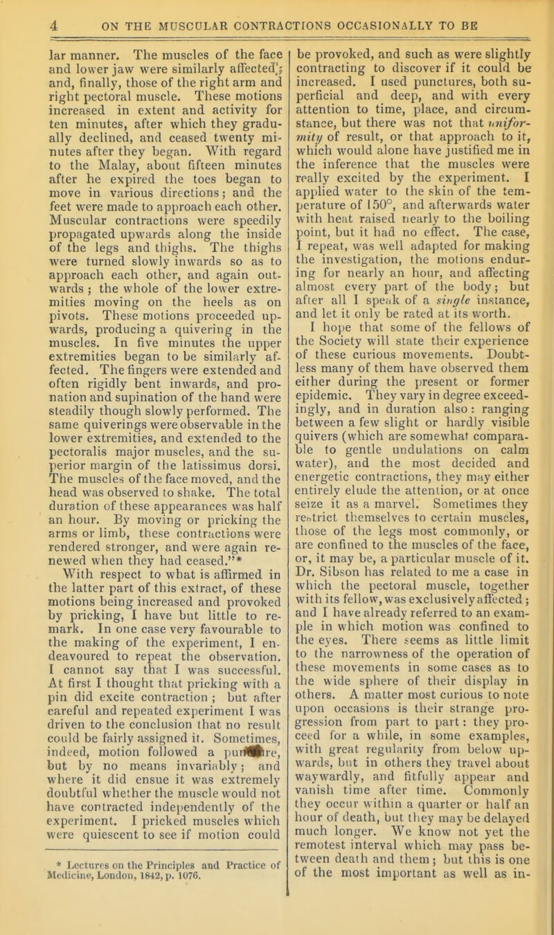 lar manner. The muscles of the face and lower jaw were similarly affected^ and, finally, those of the right arm and right pectoral muscle. These motions increased in extent and activity for ten minutes, after which they gradu- ally declined, and ceased twenty mi- nutes after they began. With regard to the Malay, about fifteen minutes after he expired the toes began to move in various directions; and the feet were made to approach each other. Muscular contractions were speedily propagated upwards along the inside of the legs and thighs. The thighs were turned slowly inwards so as to approach each other, and again out- wards ; the whole of the lower extre- mities moving on the heels as on pivots. These motions proceeded up- wards, producing a quivering in the muscles. In five minutes the upper extremities began to be similarly af- fected. The fingers were extended and often rigidly bent inwards, and pro- nation and supination of the hand were steadily though slowly performed. The same quiverings were observable in the lower extremities, and extended to the pectoralis major muscles, and the su- perior margin of the latissimus dorsi. The muscles of the face moved, and the head was observed to shake. The total duration of these appearances was half an hour. By moving or pricking the arms or limb, these contractions were rendered stronger, and were again re- newed when they had ceased.* With respect to what is affirmed in the latter part of this extract, of these motions being increased and provoked by pricking, I have but little to re- mark. In one case very favourable to the making of the experiment, I en- deavoured to repeat the observation. I cannot say that I was successful. At first I thought that pricking with a pin did excite contraction ; but after careful and repeated experiment I was driven to the conclusion that no result could be fairly assigned it. Sometimes, indeed, motion followed a purHjlre, but by no means invariably; and where it did ensue it was extremely doubtful whether the muscle would not have contracted independently of the experiment. I pricked muscles which were quiescent to see if motion could * Lectures on the Principles and Practice of Medicine, London, 1842, p. 1076. be provoked, and such as were slightly contracting to discover if it could be increased. I used punctures, both su- perficial and deep, and with every attention to time, place, and circum- stance, but there was not that imifor- mity of result, or that approach to it, which would alone have justified me in the inference that the muscles were really excited by the experiment. I applied water to the skin of the tem- perature of 150°, and afterwards water with heat raised nearly to the boiling point, but it had no effect. The case, I repeat, was well adapted for making the investigation, the motions endur- ing for nearly an hour, and affecting almost every part of the body; but after all I speak of a single instance, and let it only be rated at its worth. I hope that some of the fellows of the Society will state their experience of these curious movements. Doubt- less many of them have observed them either during the present or former epidemic. They vary in degree exceed- ingly, and in duration also : ranging between a few slight or hardly visible quivers (which are somewhat compara- ble to gentle undulations on calm water), and the most decided and energetic contractions, they may either entirely elude the attention, or at once seize it as a marvel. Sometimes they restrict themselves to certain muscles, those of the legs most commonly, or are confined to the muscles of the face, or, it may be, a particular muscle of it. Dr. Sibson has related to me a case in which the pectoral muscle, together with its fellow, was exclusively affected ; and I have already referred to an exam- ple in which motion was confined to the eyes. There seems as little limit to the narrowness of the operation of these movements in some cases as to the wide sphere of their display in others. A matter most curious to note upon occasions is their strange pro- gression from part to part: they pro- ceed for a while, in some examples, with great regularity from below up- wards, but in others they travel about waywardly, and fitfully appear and vanish time after time. Commonly they occur within a quarter or half an hour of death, but they may be delayed much longer. We know not yet the remotest interval which may pass be- tween death and them ; but this is one of the most important as well as in-