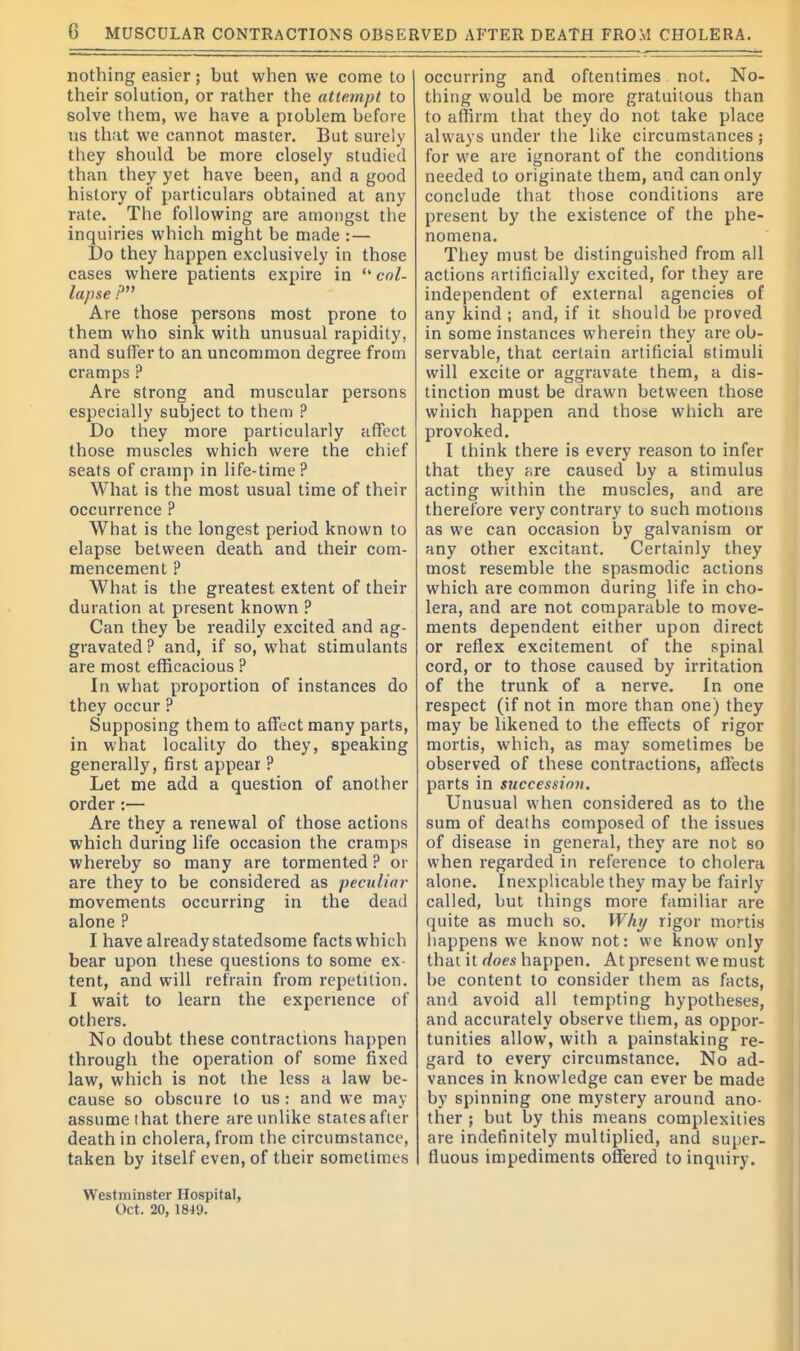 nothing easier; but when we come to their solution, or rather the attempt to solve them, we have a problem before us that we cannot master. But surely they should be more closely studied than they yet have been, and a good history of particulars obtained at any rate. The following are amongst the inquiries which might be made : — Do they happen exclusively in those cases where patients expire in  col- lapse P Are those persons most prone to them who sink with unusual rapidity, and suffer to an uncommon degree from cramps ? Are strong and muscular persons especially subject to them ? Do they more particularly affect those muscles which were the chief seats of cramp in life-time? What is the most usual time of their occurrence ? What is the longest period known to elapse between death and their com- mencement ? What is the greatest extent of their duration at present known ? Can they be readily excited and ag- gravated ? and, if so, what stimulants are most efficacious ? In what proportion of instances do they occur ? Supposing them to affect many parts, in what locality do they, speaking generally, first appear ? Let me add a question of another order:— Are they a renewal of those actions which during life occasion the cramps whereby so many are tormented ? or are they to be considered as peculiar movements occurring in the dead alone ? I have already statedsome facts which bear upon these questions to some ex- tent, and will refrain from repetition. I wait to learn the experience of others. No doubt these contractions happen through the operation of some fixed law, which is not the less a law be- cause so obscure to us : and we may assume that there are unlike states after death in cholera, from the circumstance, taken by itself even, of their sometimes Westminster Hospital, Oct. 20,1849. occurring and oftentimes not. No- thing would be more gratuitous than to affirm that they do not take place always under the like circumstances; for we are ignorant of the conditions needed to originate them, and can only conclude that those conditions are present by the existence of the phe- nomena. They must be distinguished from all actions artificially excited, for they are independent of external agencies of any kind ; and, if it should he proved in some instances wherein they are ob- servable, that certain artificial stimuli will excite or aggravate them, a dis- tinction must be drawn between those which happen and those which are provoked. I think there is every reason to infer that they are caused by a stimulus acting within the muscles, and are therefore very contrary to such motions as we can occasion by galvanism or any other excitant. Certainly they most resemble the spasmodic actions which are common during life in cho- lera, and are not comparable to move- ments dependent either upon direct or reflex excitement of the spinal cord, or to those caused by irritation of the trunk of a nerve. In one respect (if not in more than one) they may be likened to the effects of rigor mortis, which, as may sometimes be observed of these contractions, affects parts in succession. Unusual when considered as to the sum of deaths composed of the issues of disease in general, they are not so when regarded in reference to cholera alone. Inexplicable they may be fairly called, but things more familiar are quite as much so. Whi/ rigor mortis happens we know not: we know only that it does happen. At present we must be content to consider them as facts, and avoid all tempting hypotheses, and accurately observe them, as oppor- tunities allow, with a painstaking re- gard to every circumstance. No ad- vances in knowledge can ever be made by spinning one mystery around ano- ther J but by this means complexities are indefinitely multiplied, and super- fluous impediments offered to inquiry.