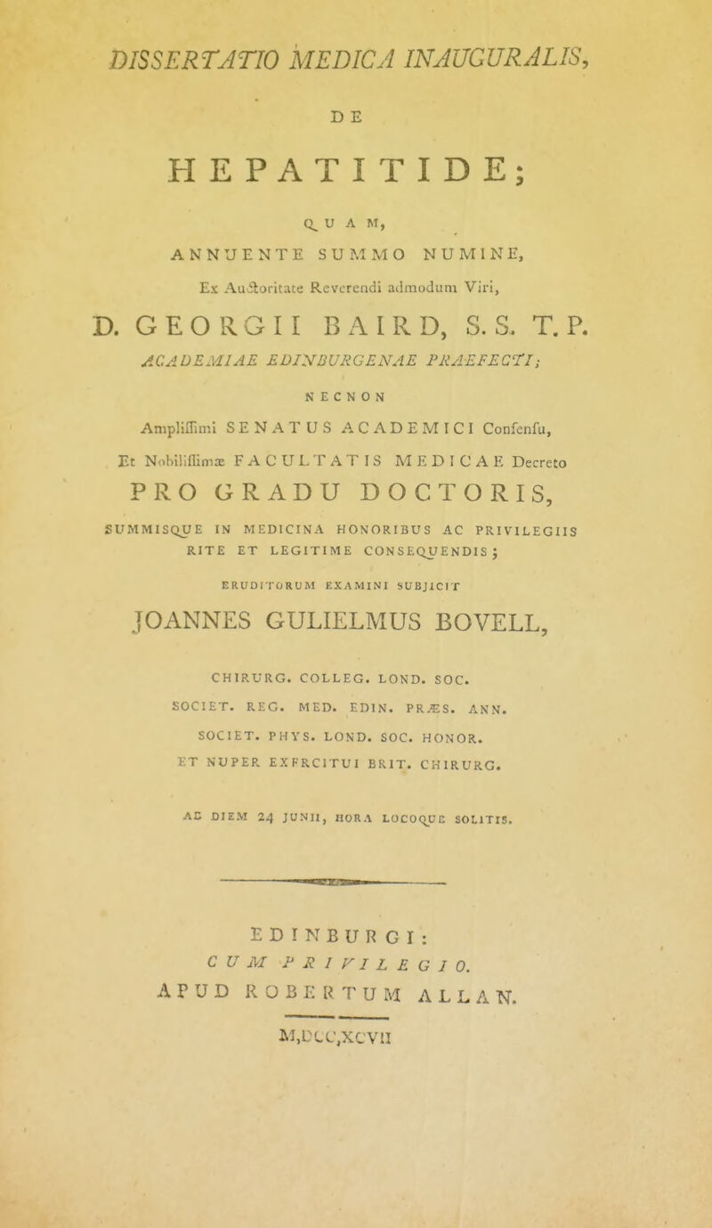 D E HEPATITIDE; U A M, A N N U E N T E S U M M O N U M 1 N E, Es Auitoritate Revcrendi admodiim Viri, D. GEORGII BAIRD, S. S. T. R ACADEMIAE EBiyBUHGENAE PRAEFEQTI; N E C N O N AmpliiTiml SENATUS ACADEMICI Confenfu, Et NobiUllimx F A C U L T A T I S M F, D I C A E Decreto PRO GRADU DOCTORIS, SUMMISQUE IN MEDICINA HONORIBUS AC PRIVILEGIIS RITE ET LEGITIME CON S EQU ENDIS J ERUDITORUM EXAMINI SUBJiCIT JOANNES GULIELMUS BOVELL, CHIRURG. COLLEG. LOND. SOC. SOCIET, REC. MED. EDIN. PR^S. ANN. SOCIET. PHYS. LOND. SOC. HONOR. l-T NUPER EXPRCITUI BRIT. CHIRURG. AC DIEM 24 JUNIl, HORA LOCOqUC SOLITIS. E D I N B U R G r : C U M P R 1 VI L E G I 0. A P U D R O B E R T U M A L L A N. M.DLC.XCVII