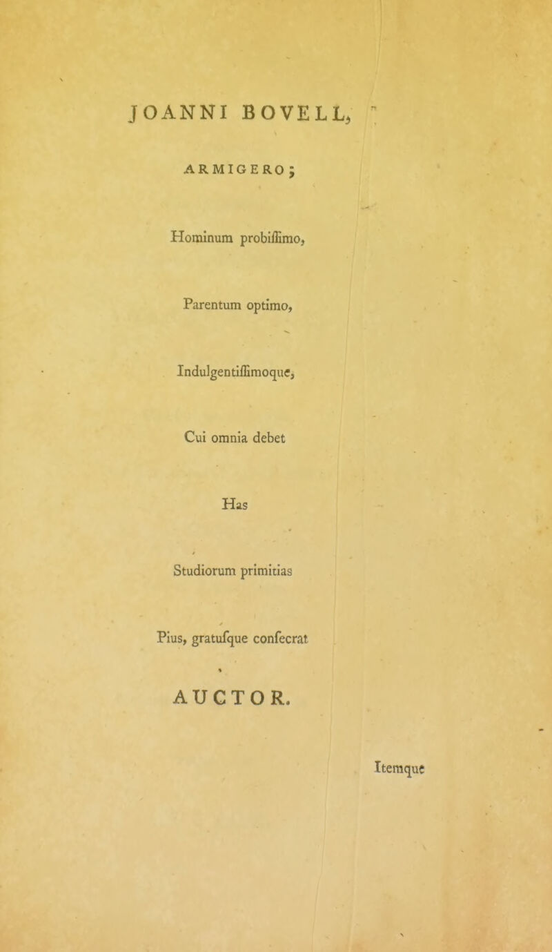 JOANNI BOVELL, ARMIGERO J Horainura probiiErao, Parentum optimo, IndulgentilEmoque, Cui orania debet Has Studiorum primitias Pius, gratufque confecrat AUCTOR. Iteraque