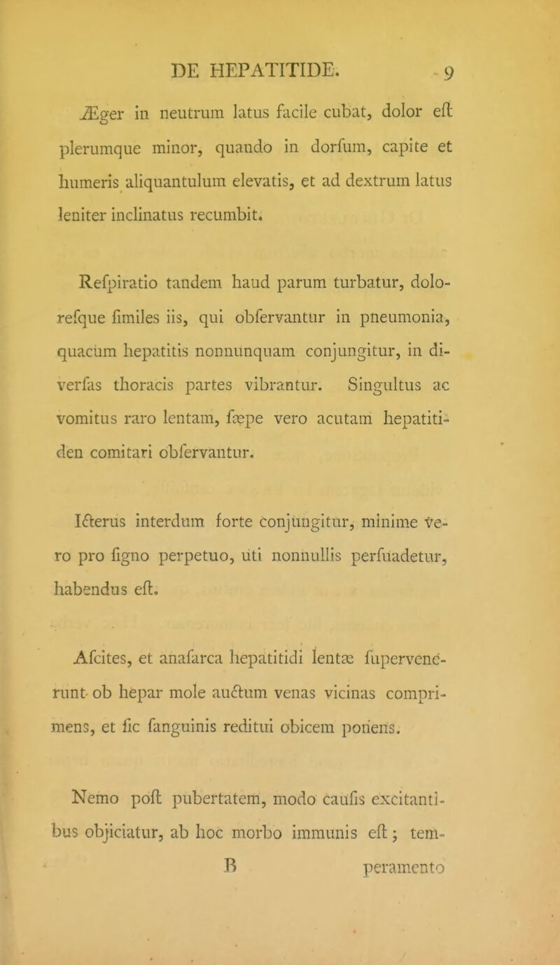 iEger in neutrum lcitus fiicile cubat, dolor efl plerumque minor, quando in dorfum, capite et humeris aliquantulum elevatis, et ad dextrum latus leniter inclinatus recumbit. Refpiratio tandem haud parum turbatur, dolo- refque fimiles iis, qui obfervantur in pneumonia, quacum hepatitis nonnunquam conjungitur, in di- verfas thoracis partes vibrantur. Singultus ac vomitus raro lentam, fcepe vero acutam hepatiti- den coraitari obfervantur. Ifterus interdum forte conjungitur, minime ve- ro pro figno perpetuo, uti nonnullis perfuadetur, habendus eft, Afcites, et anafarca hepatitidi lentjc fupervenc- runt ob hepar mole au(flum venas vicinas compri- mens, et lic fanguinis reditui obicem poriens. Nemo pofl pubertatem, modo caufis excitanti- bus objiciatur, ab hoc morbo immunis eft; tem- B peramcnto