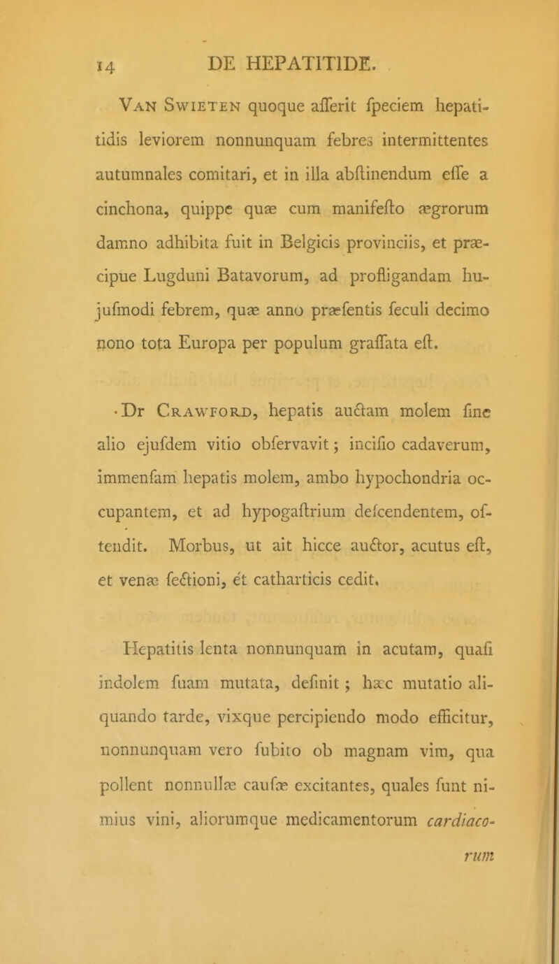 Van Swieten quoque afferit fpeciem hepati- tidis leviorem nonnunquam febres intermittentes autumnales comitari, et in illa abflinendum effe a cinchona, quippe quse cura manifefto nsgrorum damno adhibita fuit in Belgicis provinciis, et prae- cipue Lugduni Batavorum, ad profligandam hu- jufmodi febrem, quse anno prasfentis feculi decimo nono tota Europa per populum gralTata eft. • Dr Crawford, hepatis au£l:am molem fme alio ejufdem vitio obfervavit; incifio cadaverum, immenfam hepatis molem, ambo hypochondria oc- cupantem, et ad hypogaftrium defcendentem, of- tendit. Morbus, ut ait hicce au£lor, acutus eft, et venjc fe<Slioni, et catharticis cedit. Hepatitis lenta nonnunquam in acutara, quali indolem fuam mutata, defmit; hxc mutatio ali- quando tarde, vixque percipiendo modo efficitur, nonnunquam vero fubito ob magnam vim, qua pollent nonnullje caufae excitantes, quales funt ni- mius vini, aliorumque medicamentorum cardiaco- rum