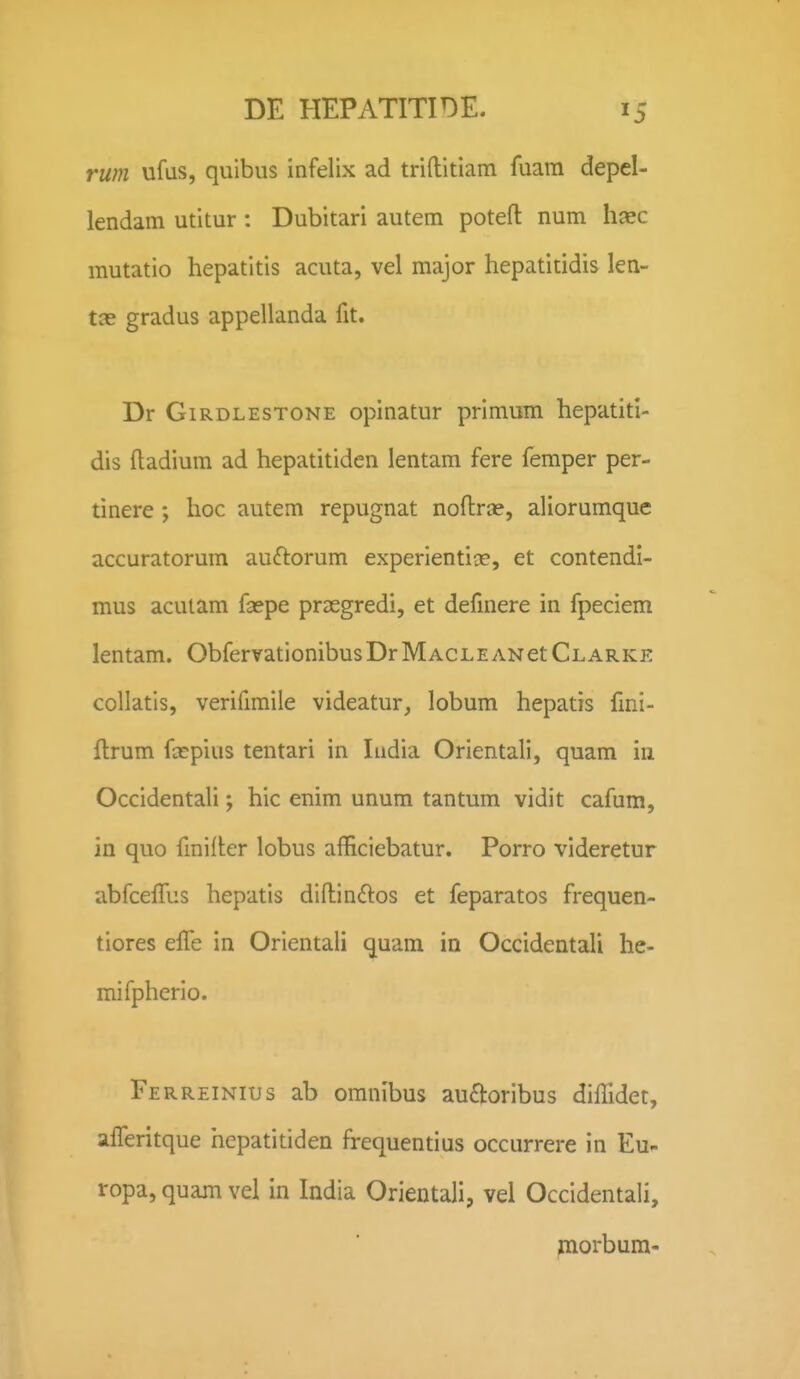 rum ufas, quibus infelix ad triftitiam fuam depel- lendam utitur: Dubitari autem potefl: num haec mutatio hepatitis acuta, vel major hepatitidis len- tce gradus appellanda fit. Dr GiRDLESTONE opiuatur primum hepatitl- dis ftadium ad hepatitiden lentam fere femper per- tinere ; hoc autem repugnat noflrce, aliorumque accuratorum auftorum experientiae, et contendi- mus acuiam fa?pe prsegredi, et defmere in fpeciem lentam. ObfervationibusDrMACLEANetCLARKE collatis, verifimile videatur, lobum hepatis fmi- ftrum fccpius tentari in Iiidia Orientali, quam in Occidentali; hic enim unum tantum vidit cafum, in quo fmilter lobus afficiebatur. Porro videretur abfceffus hepatis diftinftos et feparatos frequen- tiores elTe in Orientali quam in Occidentali he- mifpherio. Ferreinius ab omnibus au£toribus diflidet, afTeritque hepatitiden frequentius occurrere in Eu- ropa, quam vel in India Orientali, vel Occidentali, piorbum-