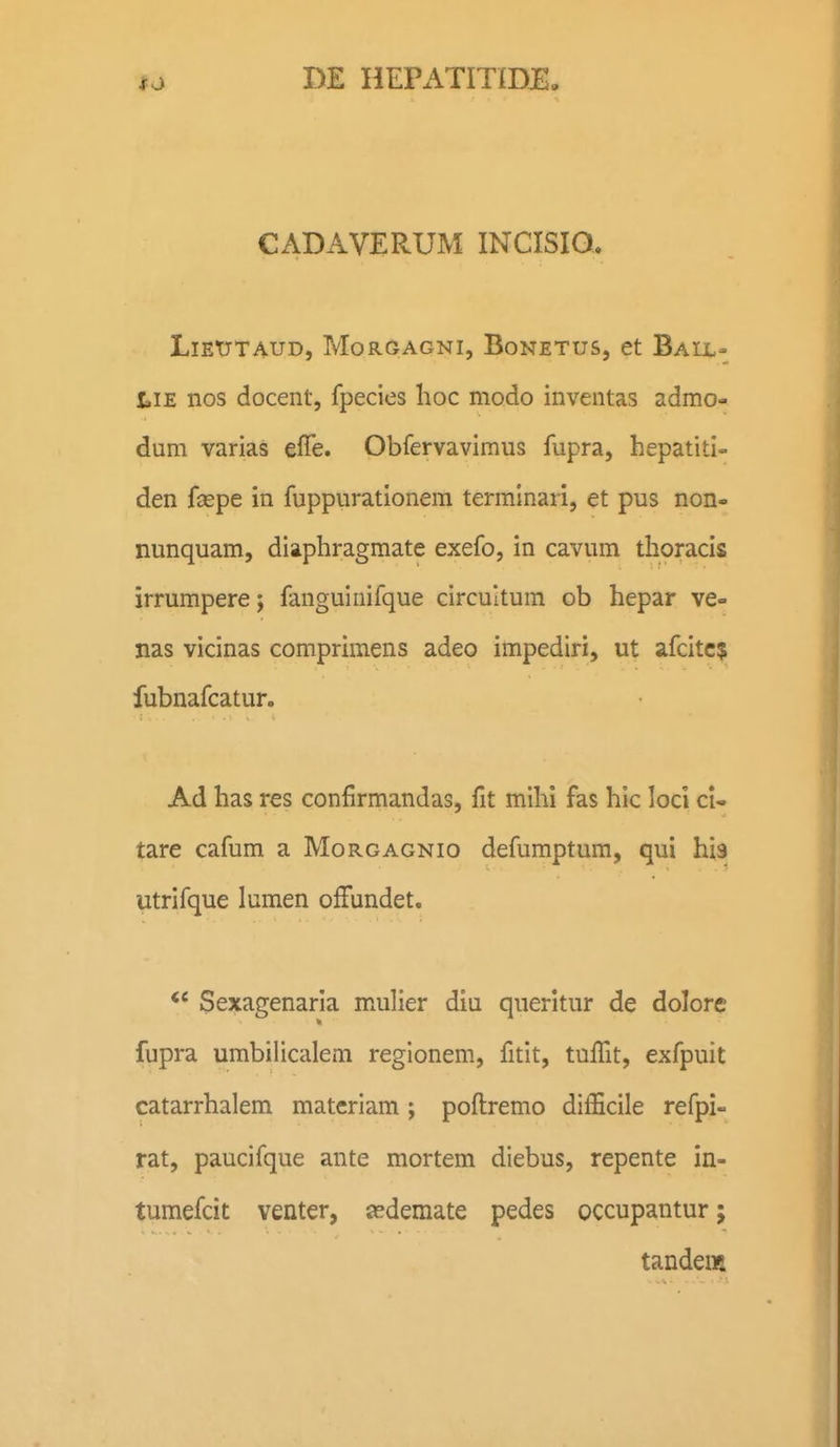 CADAVERUM INCISIO. LiEtrTAUD, MorGagni, Bonetus, et Ball- tiE nos docent, fpecies lioc modo inventas admo- dum varias effe. Obfervavimus fupra, hepatiti- den fsepe in fuppurationem terminari, et pus non- nunquam, diaphragmate exefo, in cavum thoracis irrumpere; fanguiuifque circultum ob hepar ve- nas vicinas comprimens adeo impediri, ut afcitc? fubnafcatur. Ad has res confirmandas, fit mihi fas hic loci cl- tare cafum a Morgagnio defumptum, qui his utrifque lumen ofFundet. Sexagenaria mxulier diu queritur de dolore fupra umbilicalem regionem, fitlt, tuffit, exfpuit catarrhalem matcriam; poftremo diiScile refpi- rat, paucifque ante mortem diebus, repente in- tumefcit venter, asdemate pedes occupantur; tandem