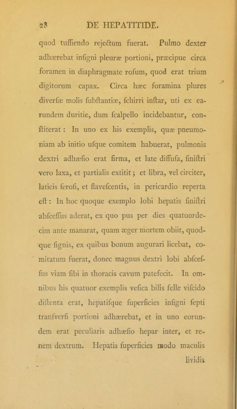 quod tuffiendo rejeftum fuerat. Pulmo dexter adhaerebat infigni pleurae portioni, praecipue circa foramen in diaphragmate rofum, quod erat trium digitorum capax. Circa hsec foramina plures diverfre molis fubftantiae, fchirri inflar, uti ex ea- rundem duritie, dum fcalpello incidebantur, con-^ ftiterat: In uno ex his exemplis, quce pneumo- niam ab initio ufque comitem habuerat, pulmonis dextri adhcefio erat firma, et late diffufa, fmiflri vero laxa, et partiahs extitit; et libra, vel circiter, laticis ferofi, et flavefcentis, in pericardio reperta efl:: In hoc quoque exemplo lobi hepatis fmiftri abfcelTus aderat, ex quo pus per dies quatuorde- cim ante manarat, quam seger mortem obiit, quod- que fignis, ex quibus bonum augurari Hcebat, co- mitatum fuerat, donec magnus dextri lobi abfcef- fus viam fibi in thoracis cavum patefecit. In om- nibus his quatuor exemplis vefica bilis felle vifcido diftenta erat, hepatifque fuperficies infigni fepti tranfverfi portioni adhjerebat, et in uno eorun- dem erat peculiaris adha;fio hepar inter, et re- nem dextrum. liepatis fuperficies iHodo maculis hvidis
