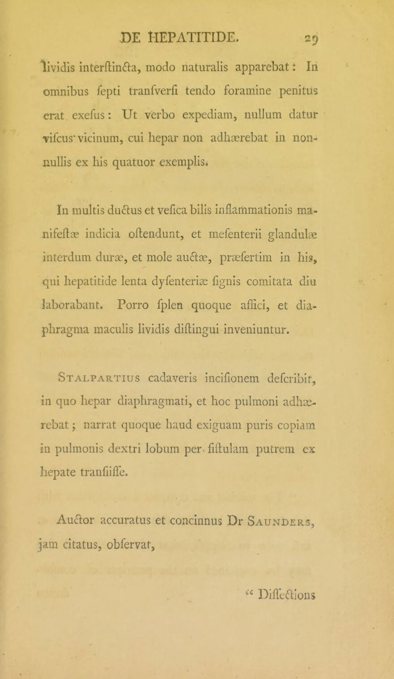 lividls interflin61:a, modo naluralis apparebat: In omnibiis fepti tranfverfi tendo foramine penitus erat exefus: Ut verbo expediam, nullum datur vifcus'vicinum, cui hepar non adhxrebat in non- nullis ex his quatuor exemplis. In multis du6lus et vefica bills inflammationls ma- nifeftir indicia oftendunt, et mefenterii glandulae interdum durcc, et mole auclcc, prasfertim in his, qui hepatitide lenta dyfenteriae fignis comitata diu laborabant. Porro fplen quoque afEci, et dia- phragma maculis Hvidis diftingui inveniuntur. Stalpartius cadaveris incifionem defcribir, in quo hepar diaphragmati, et hoc pulmoni adhx- rebat; narrat quoque haud exiguam puris copiam in pulmonis dextri lobum per. fiftulam putrem ex hepate tranfiilTe. AucT:or accuratus et concinnus Dr Saunders, jam citatus, obfervat. « Difliaions
