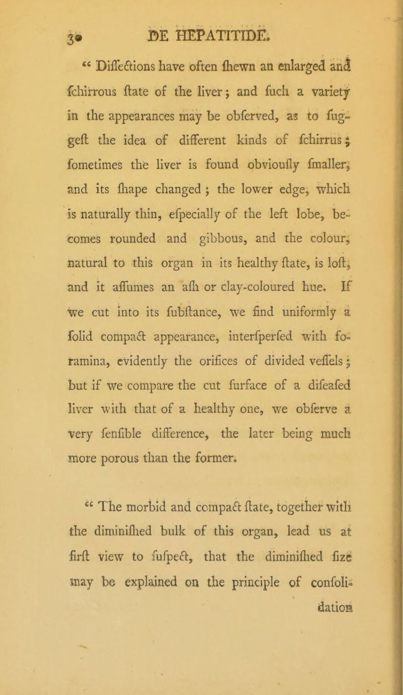  DifTeftions have often fliewn an enlarged anl fchirrous ftate of the liver; and fuch a variety in the appearances may be obferved, as to fug- gefl the idea of different kinds of fchirrus^ fometimes the Hver is found bbvioufly fmaller^ and its fliape changed ; the lower edge, which is naturally thin, efpecially of the left lobe, be- comes rounded and gibbous, and the colour, natural to this organ in its healthy ftate, is loft, and it aflumes an afli or clay-coloured hue. If we cut into its fubftance, we find uniformly a fohd compa£l appearance, interfperfed with fo- ramina, cvidently the orifices of divided vefi^els; but if we compare the cut furface of a difeafed liver with that of a healthy one, we obferve a very fenfible diiference, the later being much more porous than the former. The mortid and ccmpaft flate, together with the diminiflied bulk of this organ, lead us at firfl: view to fufpeft, that the diminiflied fize may be explained on the principle of confolio datioH