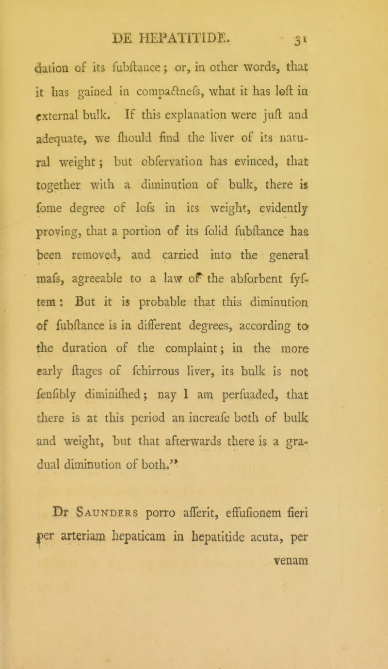 datlon of its fubflauce; or, in other words, that it has gained in compa^lnefs, what it has lofl in cxternal bulk. If this explanation were jufl: and adequate, we fliould find the liver of its natu- ral weight; but obfervation has evinced, that together with a diminution of bulk, there i$ fome degree of lofs in ics weight, evidently proving, that a portion of its folid fubftance has been removed, and carried into the general mafs, agreeable to a law orthe abforbent fyf- tem: But it is probable that this diminution of fubflance is in difFerent degrees, according to the duration of the complaint; in the more carly ftages of fchirrous liver, its bulk is not fenfibly diminiflied; nay 1 am perfuaded, that there is at this period an increafe both of bulk and weight, but that afterwards there is a gra- dual diminution of both.''* Dr Saunders porro afferit, efFufionem fieri per arteriam hepaticara in hepatitide acuta, per venam