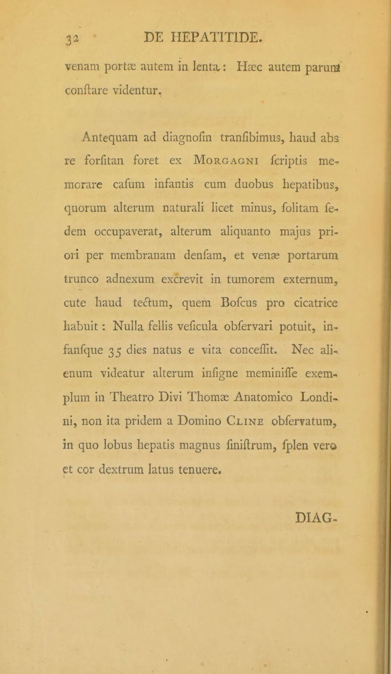 venam portce autem in lenta,: Haec autera paruirl conftare videntur. Antequam ad diagnofm tranfibimus, liaud abs re forfitan foret ex Morgagni fcriptis me- morare cafum infantis cum duobus hepatibus, quorum alterum naturali licet minus, folitam fe- dem occupaverat, alterum aliquanto majus pri- ori per membranam denfam, et vense portarum trunco adnexum excrevit in tumorem externum, cute liaud tectum, quem Bofcus pro cicatrice liabuit: Nulla fellis veficula obfervari potuit, in- fanfque 35 dies natus e vita concelTit. Nec ali- enum videatur alterum infigne meminiffe exem- plum in Theatro Divi Thomae Anatomico Londi- ni, non ita pridem a Domino Cline obfervatum, in quo lobus hepatis magnus fmiflrum, fplen vero et cor dextrum latus tenuere. DIAG-