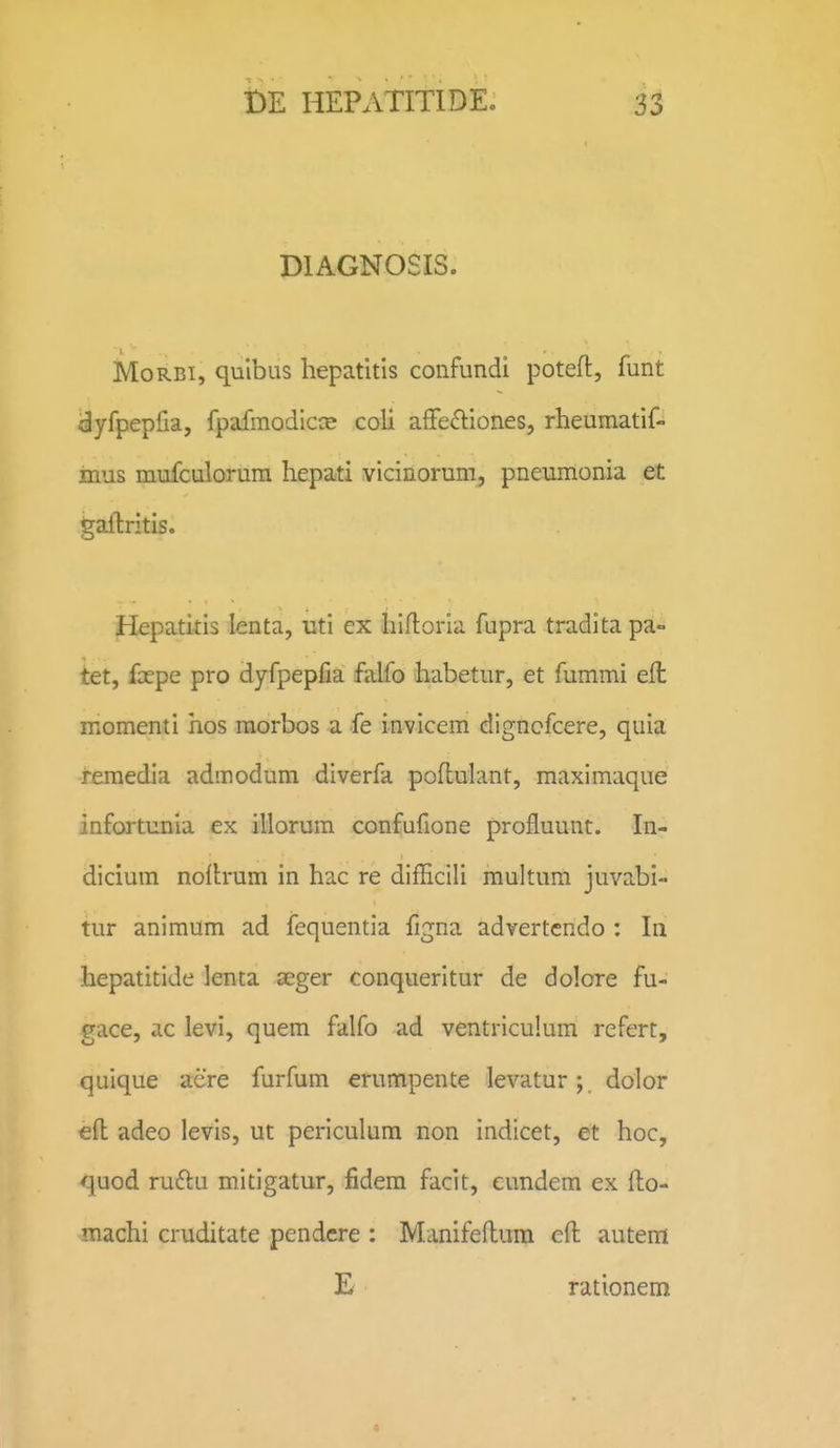 DIAGNOSIS. MoRBi, quibus hepatitis confundi poteft, funt dyfpepfia, fpafinodicce coli affe^liones, rheumatif- inus mufculorura hepati vicinorum, pneumonia et gallritis. Hepatitis lenta, uti ex hifloria fupra tradita pa- tet, fcepe pro dyfpepfia falfo habetur, et fummi eft momenti hos morbos a fe invlcem digncfcere, quia remedia admodum diverfa poflulant, maximaque infortunia ex illorum confufione profluunt. In- dicium noflrum in hac re difhcili multum juvabi- tur animum ad fequentia figna advertcndo : Iii hepatitide lenta aeger conqueritur de dolore fu- gace, ac levi, quem falfo ad ventriculum rcfert, quique acre furfum erumpente levatur; dolor eft adeo levis, ut periculum non indicet, et hoc, quod ru£lu mitigatur, fidem facit, eundem ex fto- machi cruditate pendcre : Manifeflum cft autem E rationem