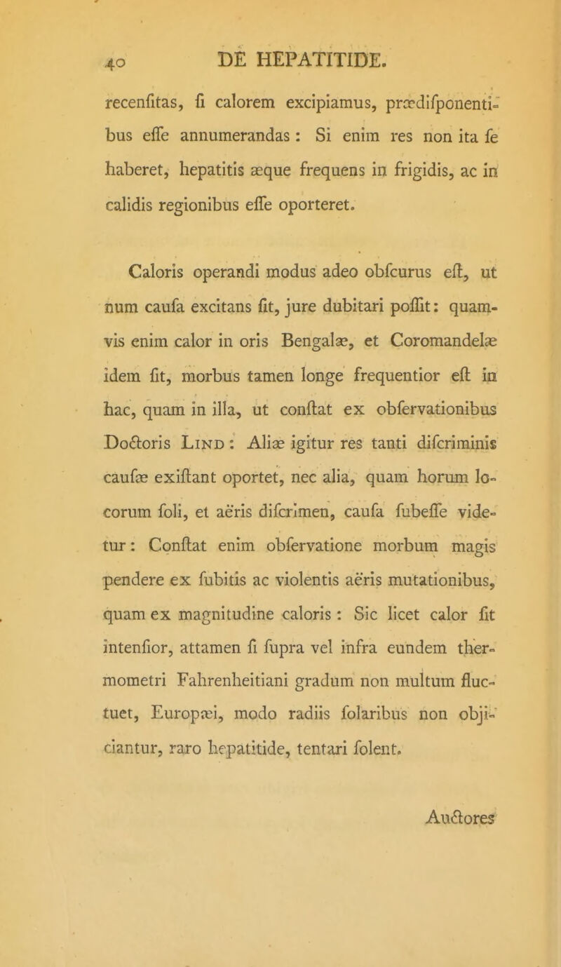 recenfitas, fi calorem excipiamus, prccdifponenti- bus elTe annumerandas: Si enim res non ita fe haberet, hepatitis aeque frequens in frigidis, ac in calidis regionibus elTe oporteret. Caloris operandi modus adeo obfcurus efl, ut num caufa excitans fit, jure dubitari polTit: quam- vis enim calor in oris Bengalae, et Coromandelae idem fit, morbus tamen longe frequentior efl in hac, quam in illa, ut conftat ex obfervationibus Dodoris LiND : Alise igitur res tanti difcriminis caufee exiflant oportet, nec alia, quam horum lo- corum foli, et aeris difcrlmen, caufa fubelTe vide- tur: Conftat enlm obfervatione morbum magis pendere ex fubitis ac violentis aeris mutationibus, quam ex magnitudine caloris: Sic licet calor fit intenfior, attamen fi fupra vcl infra eundem ther- mometri Fahrenheitiani gradum non multum fluc- tuet, Europiei, modo radiis folaribus non obji- ciantur, raro hepatitide, tentari folent. AvK^ores