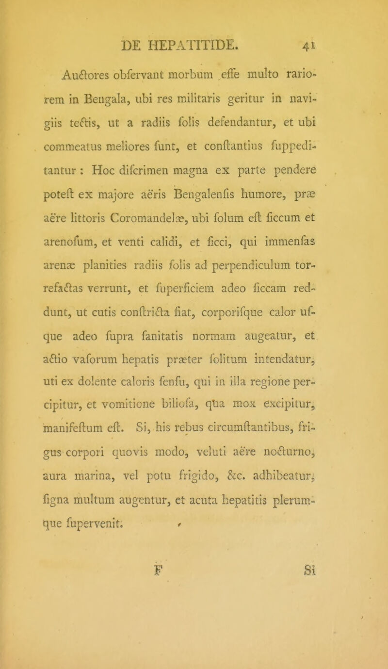 Auftores obfervant morbum effe multo rario- rem in Beugala, ubi res militaris geritur in navi- giis teftis, ut a radiis folis defendantur, et ubi commeatus meliores funt, et conftantius fuppedi- tantur : Hoc difcrimen magna ex parte pendere poteft ex majore aeris Bengalenfis humore, prae aere littoris Coromandelx», ubi folum efl liccum et arenofum, et venti calidi, et ficci, qui immenfas arenae planities radiis folis ad perpendiculum tor- refa(5i:as verrunt, et fuperficiera adeo ficcam red- dunt, ut cutis conftrida fiat, corporifque calor uf- que adeo fupra fanitatis normam augeatur, et aftio vaforum hepatis prceter folitum intendatur, uti ex dolente caloris fenfu, qui in illa regione per- cipitur, et vomiticne biliofa, qlia mox excipitur, manifeftum efl. Si, his rebus circumftantibus, fri- gus corpori quovis modo, veluti aere noclurno, aura marina, vel potu frigido, &c. adhibeatur, figna multum augentur, et acuta hepatitis plerum- que fupervenit. / F Si