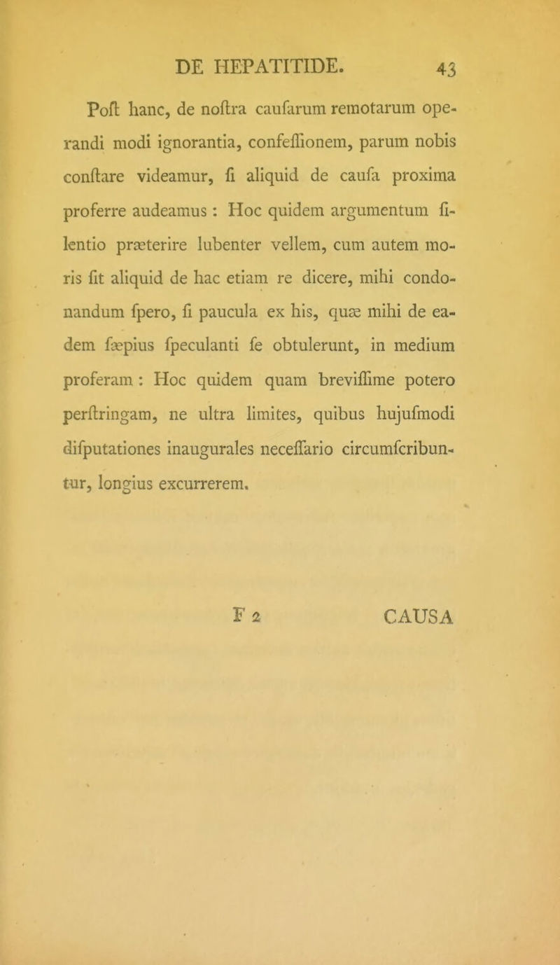 PoH hanc, de noftra caufarum reraotarum ope- randi modi ignorantia, confeflionem, parum nobis conftare videamur, fi aliquid de caufa proxima proferre audeamus: Hoc quidem argumentum fi- lentio prjEterire lubenter vellem, cum autem mo- ris fit aliquid de hac etiam re dicere, mihi condo- nandum fpero, fi paucula ex his, quse mihi de ea- dem fcepius fpeculanti fe obtulerunt, in medium proferam : Hoc quidem quam brevifiime potero perftringam, ne ultra limites, quibus hujufmodi difputationes inaugurales neceffario circumfcribun- tur, longius excurrerem.