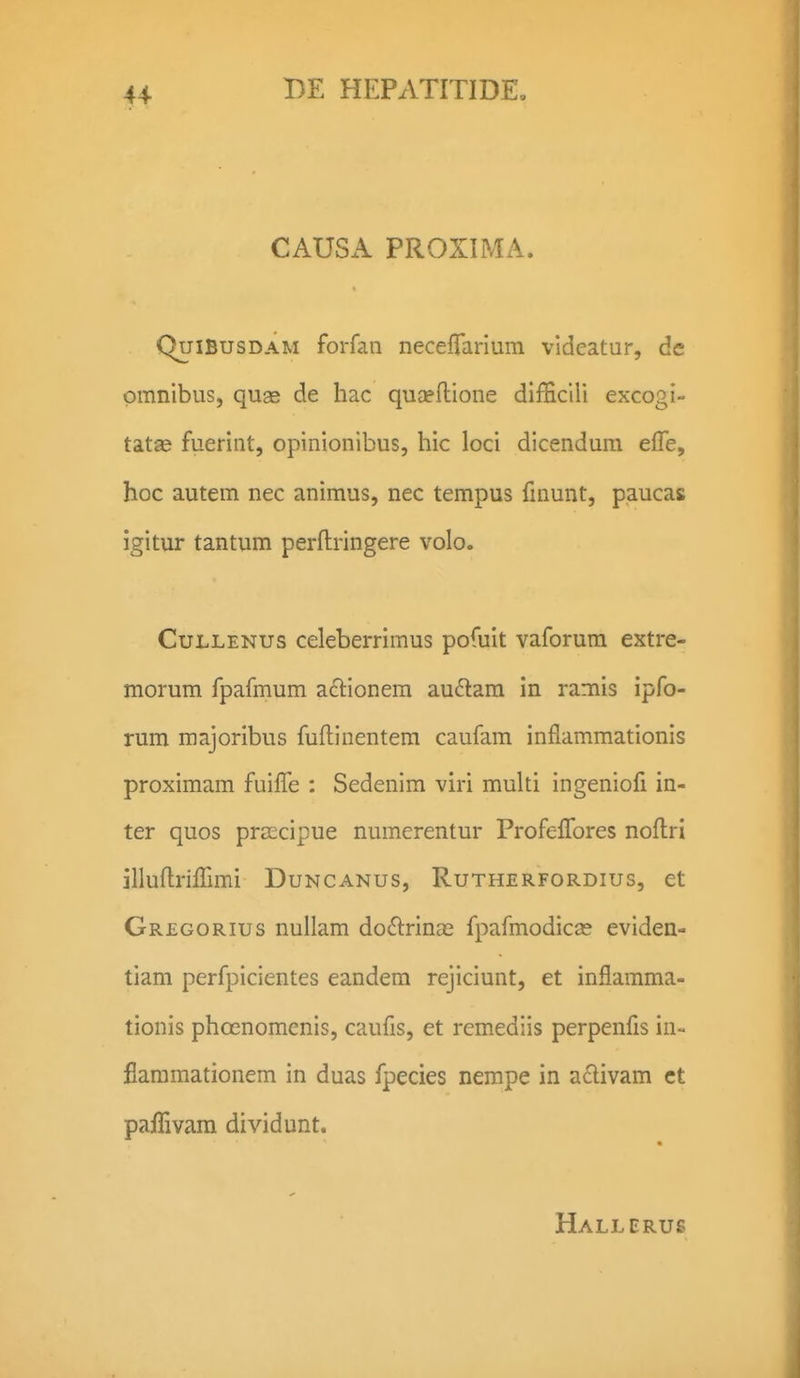 CAUSA PROXIMA. QuiBusDAM forfan neceffarium videatur, de pmnibus, quae de hac quaeftione difBcili excogi- tat® fuerint, opinionibus, hic loci dicendum effe, hoc autem nec animus, nec tempus fmunt, paucas igitur tantum perftringere volo. CuLLENUs celeberrimus pofuit vaforum extre- morum fpafmum aclionem au6lam in ramis ipfo- rum majoribus fuftinentem caufam inflammationis proximam fuiffe : Sedenim viri muUi ingeniofi in- ter quos pra^cipue numerentur Profelfores noftri illuftriirimi Duncanus, Rutherfordius, et Gregorius nuilam doftrincE fpafmodicas eviden- tiam perfpicientes eandem rejiciunt, et inflamma- tionis phcenomcnis, caufls, et remediis perpenfls in- flaramationem in duas fpecies nempe in a£livam ct paffivam dividunt. Hallerus
