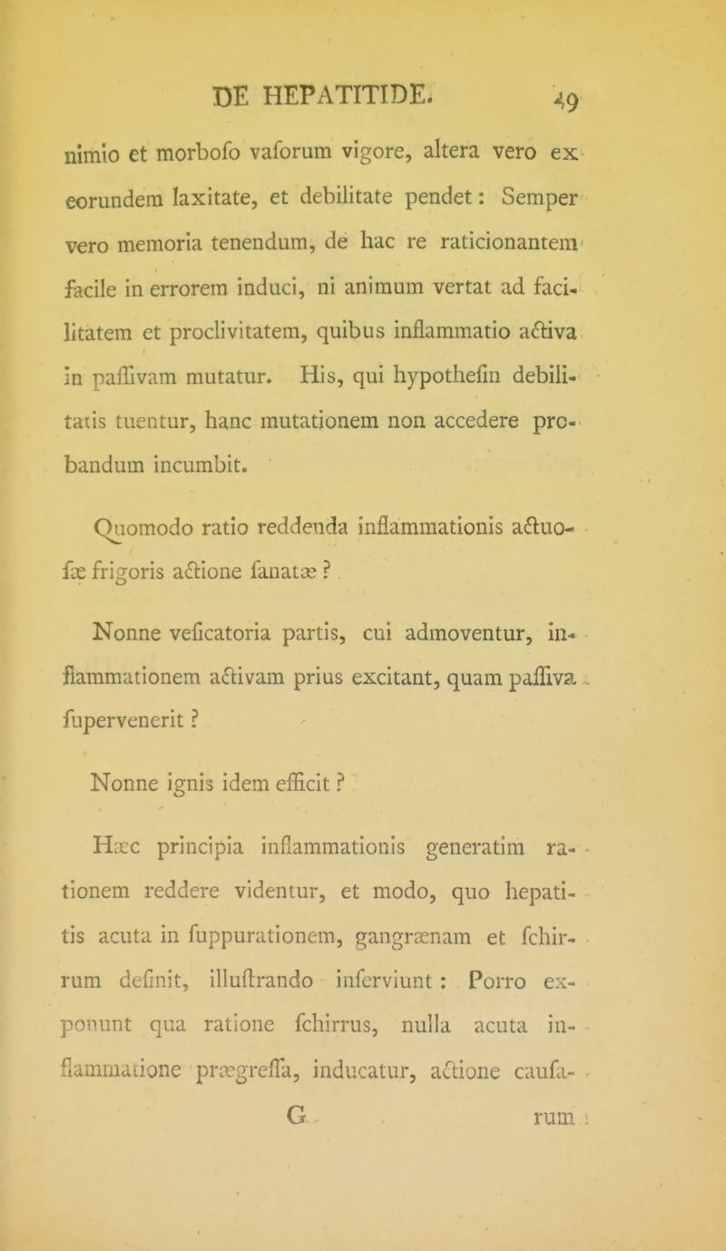 nimio et morbofo vaforum vigore, altera vero ex eorundera laxitate, et debilitate pendet; Semper vero memoria tenendum, de hac re raticionantem' facile in errorem induci, ni animum vertat ad faci- litatem et proclivitatem, quibus inflammatio aftiva in paffivam mutatur. His, qui hypothefm debili- taus tuentur, hanc mutationem non accedere pro- bandum incumbit. Quomodo ratio reddenda inflammationis a6luo- ix frio^oris actione fanatce ? Nonne veficatoria partis, cui admoventur, in- fiammationem a£livam prius excitant, quam palTiva . fupervenerit ? Nonne ignis idem efficit ? H:cc principia inflammationis generatim ra- tionem reddere videntur, et modo, quo hepati- tis acuta in fuppurationem, gangrasnam et fchir- rum definit, illufl:rando inferviunt: Porro ex- ponunt qua ratione fchirrus, nulla acuta in- flammaiione prcegrefla, inducatur, aclione caufli- G rum :