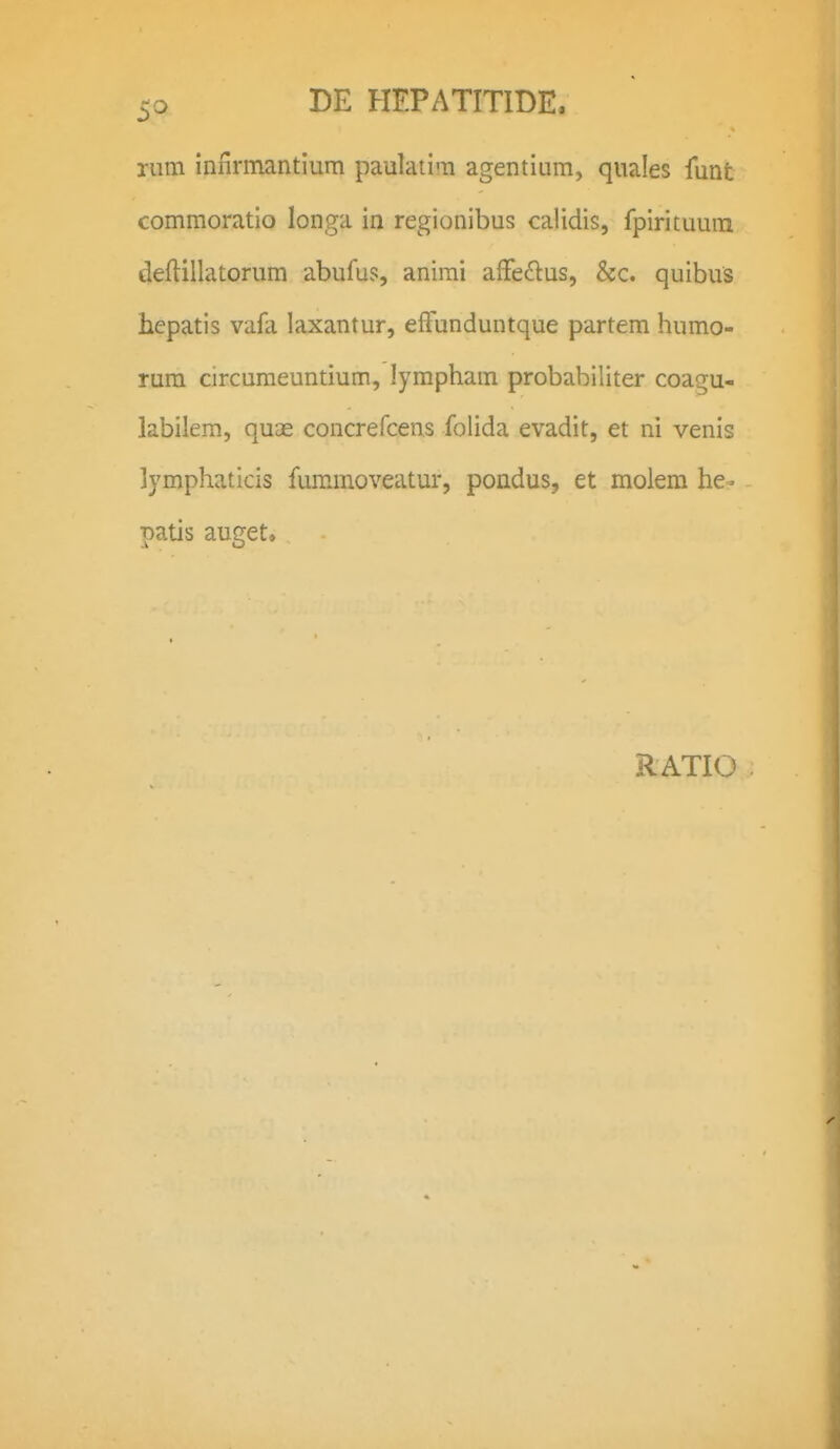 rum inilrmantium paulatim agentium, quales funt commoratio longa in regionibus calidis, fpirituura deftillatorum abufus, anirai affeftus, &c. quibus hepatis vafa laxantur, effunduntque partem humo- rura circuraeuntium, lympham probabiliter coagu- labilem, quae concrefcens folida evadit, et ni venis lymphaticis fummoveatur, pondus, et molem he- ■natis auget.