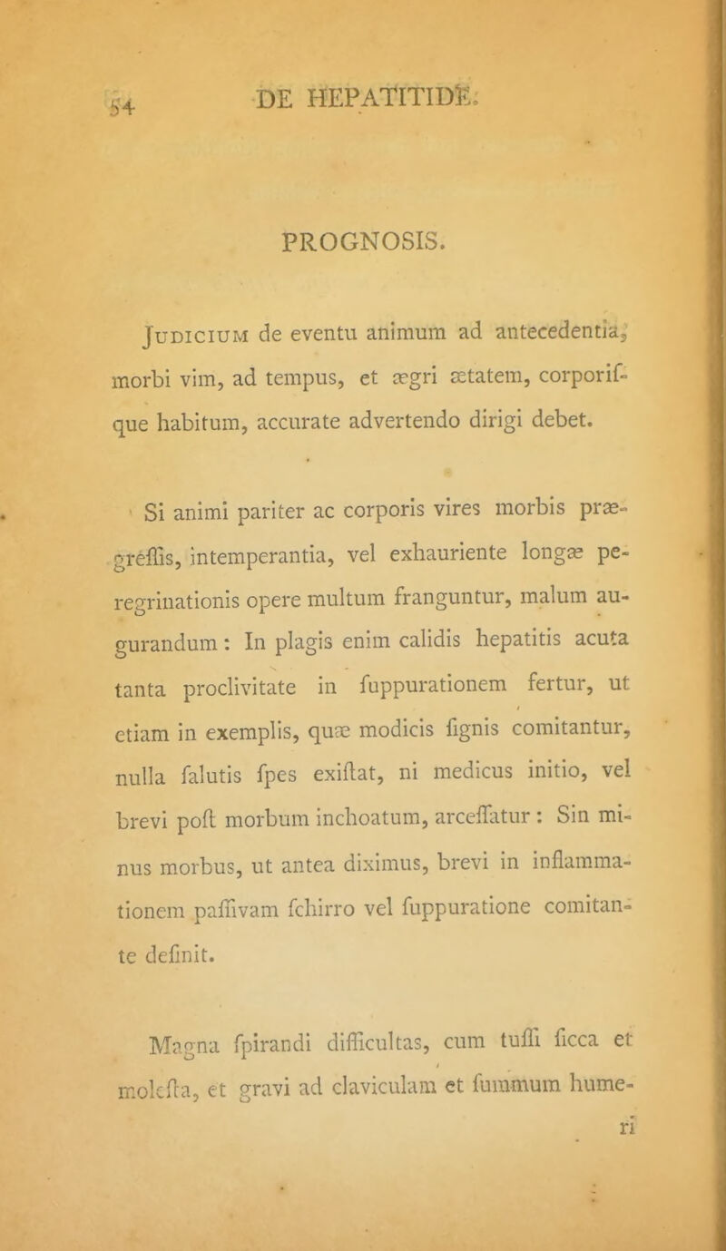 ^4 PROGNOSIS. JuDiciUM de eventu animum ad antecedentiaj morbi vim, ad tempus, et crgri setatem, corporif- que habitum, accurate advertendo dirigi debet. • Si animi pariter ac corporls vires morbis pras- greffis, intemperantia, vel exhauriente long^ pe- regrinationis opere multum franguntur, malum au- gurandum: In plagis enim calidis hepatitis acuta tanta proclivitate in fuppurationem fertur, ut etiam in exemplis, quae modicis fignis comitantur, nulla falutis fpes exiflat, ni medicus initio, vel brevi poft morbum inchoatum, arceffatur: Sin mi- nus morbus, ut antea diximus, brevi in inflamma- tionem pafTivam fchirro vel fuppuratione comitan= te defmit. Magna fpirandi difficultas, cum tuffi ficca et molcfla, et gravi ad claviculam ct fummum hume- ri