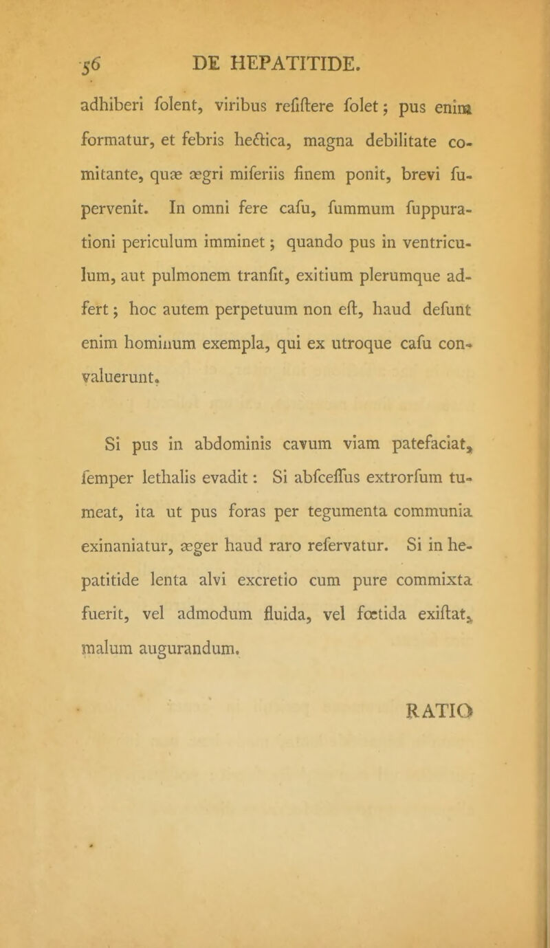 adhiberi folent, viribus refiftere folet; pus enim formatur, et febris heftica, magna debilitate co- mitante, quce segri miferiis finem ponit, brevi fu- pervenit. In omni fere cafu, fummum fuppura- tioni periculum imminet; quando pus in ventricu- lum, aut pulmonem tranfit, exitium plerumque ad- fert; hoc autem perpetuum non eft, haud defunt enim hominum exempla, qui ex utroque cafu con- valuerunt. Si pus in abdominis cavum vlam patefaciat, femper lethalis evadit: Si abfcefiTus extrorfum tu- meat, ita ut pus foras per tegumenta communia exinaniatur, seger haud raro refervatur. Si in he- patitide lenta alvi excretio cum pure commixta fuerit, vel admodum fluida, vel foctida exiftat^^ malum augurandum.