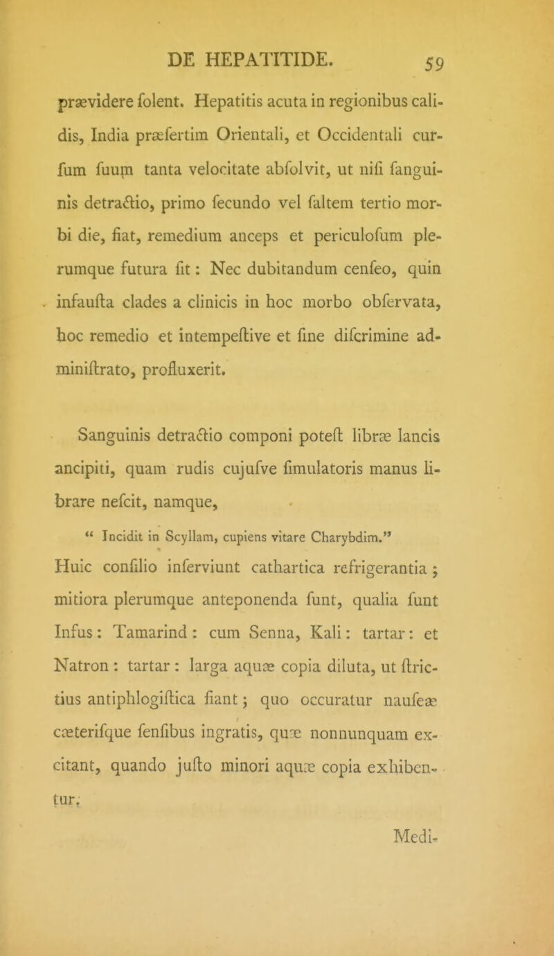 prsevidere folent. Hepatitis acuta in regionibus cali- dis, India praefertim Orientali, et Occidentali cur- fum fuupi tanta veiocitate abfolvit, ut nifi fangui- nis detra£lio, primo fecundo vel faltem tertio mor- bi die, fiat, remedium anceps et periculofum ple- rumque futura fit: Nec dubitandum cenfeo, quin infaufta clades a clinicis in hoc morbo obfervata, hoc remedio et intempeftive et fine difcrimine ad- minillrato, profluxerit. Sanguinis detraclio componi poteft libr^e lancis ancipiti, quam rudis cujufve fimulatoris manus li- brare nefcit, namque,  Incidit in Scyllam, cupiens vitare Charybdim. Huic confilio inferviunt cathartica refrigerantia ; mitiora plerumque anteponenda funt, qualia funt Infus: Tamarind : cum Senna, Kali: tartar: et Natron : tartar: larga aquce copia diluta, ut ftric- tius antiphlogiflica fiant; quo occuratur naufeae caeterifque fenfibus ingratis, quns nonnunquam ex- citant, quando jufto minori aqux copia exhibcn- tur, Medl-