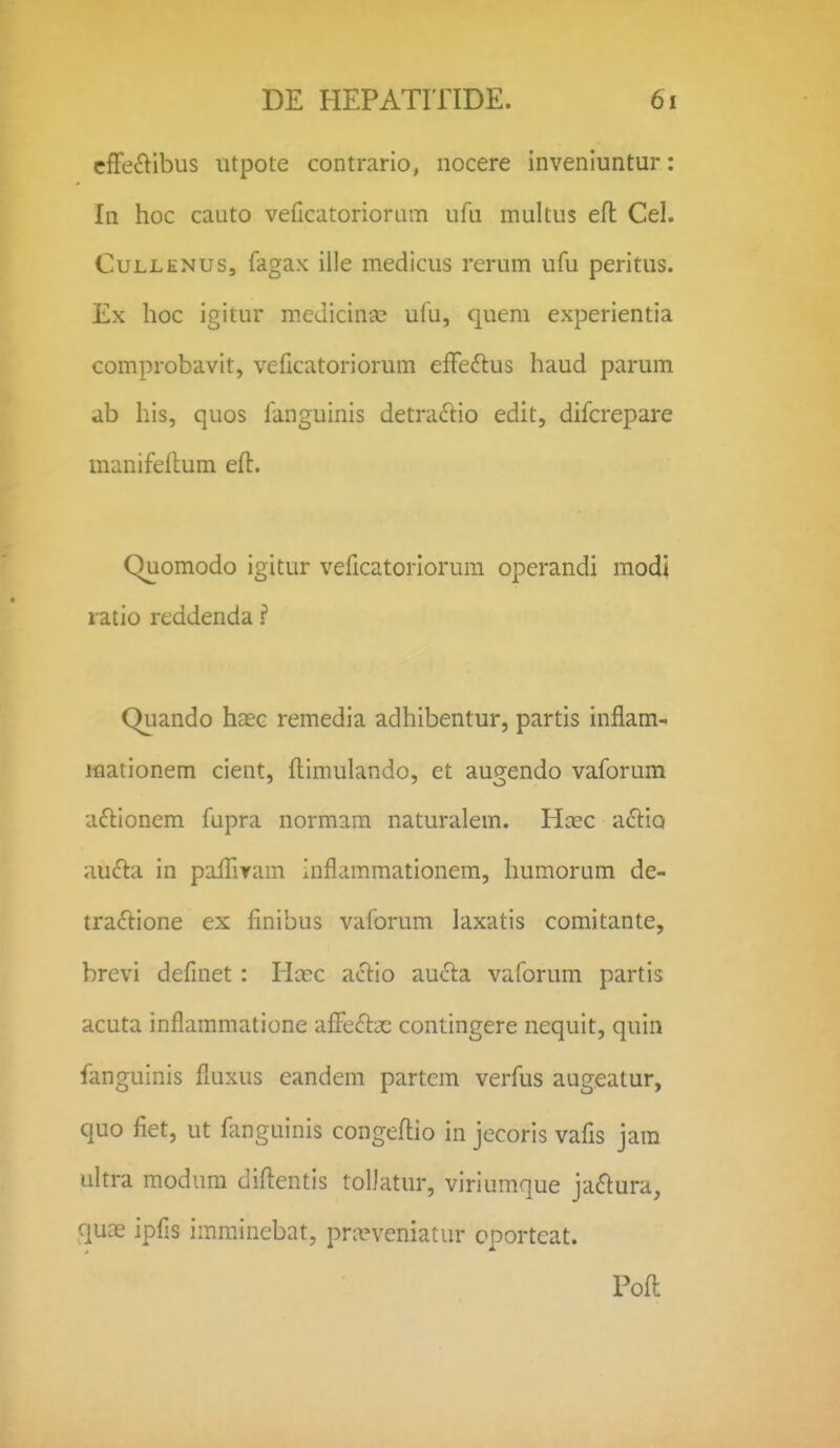 cflfe^libus iitpote contrario, nocere inveniuntur: In hoc cauto veficatoriorum ufu multus efl Cel. CuLLENUs, fagax iile medicus rerum ufu peritus. Ex hoc igitur metiicinse ufu, quem experientia comprobavit, veficatoriorum effeftus haud parum ab his, quos fanguinis detra^lio edit, difcrepare manifeflum eft. Quomodo igitur veficatoriorum operandi modi ratio reddenda ? Qiiando hEEc remedia adhibentur, partis inflam^ JHaationem cient, flimulando, et augendo vaforum afllonem fupra normam naturalem. Hcec a<SliQ aufta in paffiram inflammationem, Iiumorum de- tra£lione ex finibus vaforum laxatis comitante, brevi definet: Hcec actio aucla vaforum partis acuta inflammatione afiieflae contingere nequit, quin fanguinis fluxus eandem partcm verfus augeatur, quo fiet, ut fimguinis congefi:io in jecoris vafis jam ukra modum diflentis toDatur, viriumque ja(5tura, quas ipfis imrainebat, pra?veniatur cporteat. Pofl