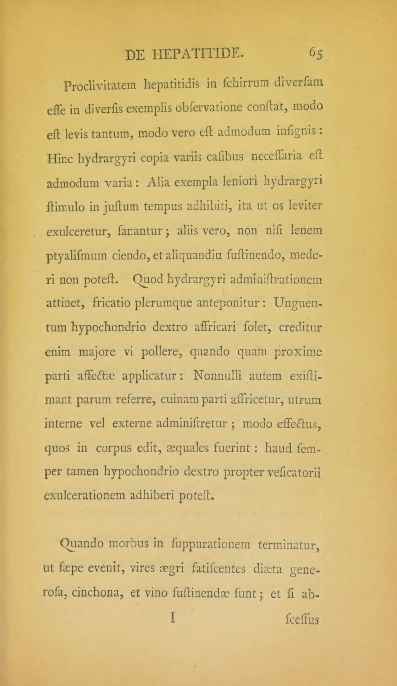 Proclivitatem hepatitidis in fchirrum diverfam effe in diverfis exemplis obfervatione conftat, modo efl levis tantum, modo vero efl: admodum infignis: Hinc hydrargyri copia variis cafibus neceilaria efl admodum varia: Alia exempla leniori hydrargyri flimulo in juflum tempus adhibiti, ita ut os leviter exulceretur, fananturj aliis vero, non nifi lenem ptyalifmum ciendo, et aliquandiu fuftinendo, mede- ri non potefl. Quod hydrargyri adminiflrationem attinet, fricatio plerumque anteponitur: Unguen- tum hypochondrio dextro afFricari folet, creditur enim majore vi pollere, qu^ndo quam proxime parti afFedns apphcatur: Nonnulli autem exifli- mant parum referre, cuinam parti affricetur, utrum interne vel externe adminiflretur ; modo elFecflus, quos in corpus edit, cequales fuerint: haud fem- per tamen hypochondrio dextro propter veficatorii exulcerationcm adhiberi potefl. Quando morbus in fuppurationem terminatur, ut fa:pe evenit, vires crgri fatifcentes dia^ta gene- rofa, cinchona, et vino fudinenda: funt; et fi ab- I fcelTus