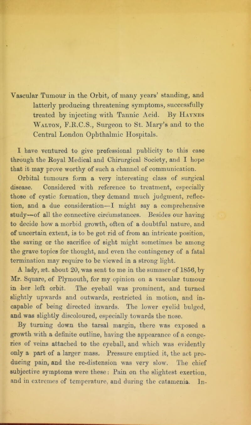 Vascular Tumour in the Orbit, of many years' standing, and latterly producing threatening symptoms, successfidly treated by injecting with Tannic Acid. By Haynes Walton, F.R.C.S., Surgeon to St. Mary's and to the Central London Ophthalmic Hospitals. I have ventured to give professional publicity to this case through the Eoyal Medical and Chirurgical Society, and I hope that it may prove worthy of such a channel of communicaiion. Orbital tumours form a very interesting class of surgical disease. Considered with reference to treatment, especially those of cystic formation, they demand much judgment, reflec- tion, and a due consideration—I might say a comprehensive study—of all the connective circumstances. Besides our having to decide how a morbid growth, often of a doubtful nature, and of uncertain extent, is to be got rid of from an intricate position, the saving or the sacrifice of sight might sometimes be among the grave topics for thought, and even the contingency of a fatal termination may require to be viewed in a strong light, A lady, «t. about 20, was sent to me in the summer of 1856, by Mr. Square, of Plymouth, for my opinion on a vascular tumour in her left orbit. The eyeball was prominent, and turned slightly upwards and outwards, restricted in motion, and in- capable of being directed inwards. The lower eyelid bulged, and was slightly discoloured, especially towards the nose. By turning down the tarsal margin, there was exposed a growth vidth a definite outline, having the appearance of a conge- ries of veins attached to the eyeball, and which was evidently only a part of a larger mass. Pressure emptied it, the act pro- ducing pain, and the re-distension was very slow. The chief subjective symptoms were these: Pain on the slightest exertion, and in extremes of temperature, and during the catamenia. In-