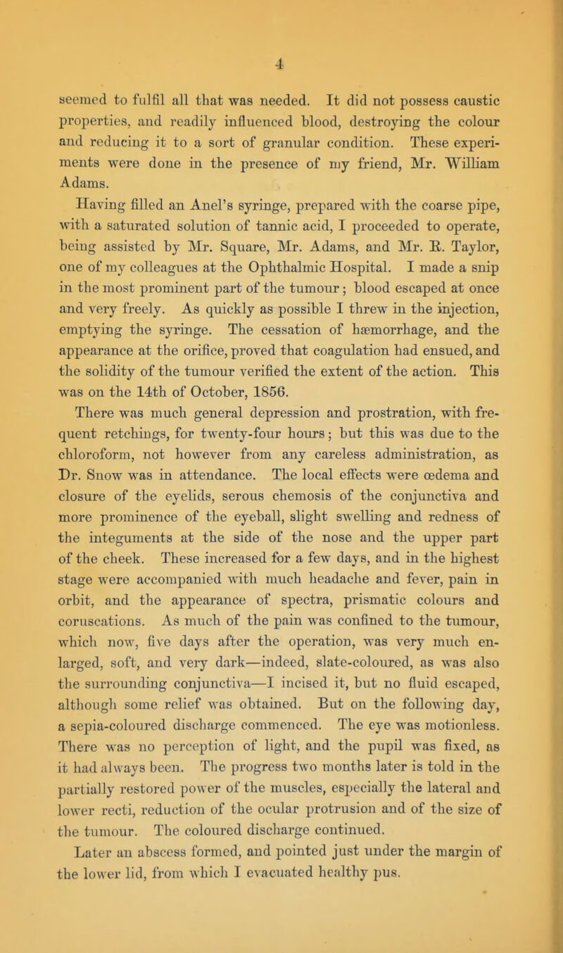 seemed to fulfil all that was needed. It did not possess caustic properties, and readily influenced blood, destroying the colour and reducing it to a sort of granular condition. These experi- ments were done in the presence of my friend, Mr. William Adams. Having filled an Anel's syringe, prepared with the coarse pipe, with a saturated solution of tannic acid, I proceeded to operate, being assisted by Mr. Square, Mr. Adams, and Mr. E. Taylor, one of my colleagues at the Ophthalmic Hospital. I made a snip in the most prominent part of the tumour; blood escaped at once and very freely. As quickly as possible I threw in the injection, emptying the syringe. The cessation of haemorrhage, and the appearance at the orifice, proved that coagulation had ensued, and the solidity of the tumour verified the extent of the action. This was on the 14th of October, 1856. There was much general depression and prostration, with fre- quent retchings, for twenty-four hours; but this was due to the chloroform, not however from any careless administration, as Dr. Snow was in attendance. The local effects were oedema and closure of the eyelids, serous chemosis of the conjunctiva and more prominence of the eyeball, slight swelling and redness of the integuments at the side of the nose and the upper part of the cheek. These increased for a few days, and in the highest stage were accompanied with much headache and fever, pain in orbit, and the appearance of spectra, prismatic colours and coruscations. As much of the pain was confined to the tumour, which now, five days after the operation, was very much en- larged, soft, and very dark—indeed, slate-coloured, as was also the surrounding conjunctiva—I incised it, but no fluid escaped, although some relief was obtained. But on the following day, a sepia-coloured discharge commenced. The eye was motionless. There was no perception of light, and the pupil was fixed, as it had always been. The progress two months later is told in the partially restored power of the muscles, especially the lateral and lower recti, reduction of the ocular protrusion and of the size of the tumour. The coloured discharge continued. Later an abscess formed, and pointed just under the margin of the lower lid, from which I evacuated healthy pus.