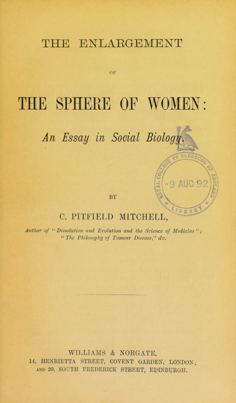 OF THE SPHERE OF WOME^^: An Essay in Social Biology J BY C. PITFIELD MITCHELL, AutJutr of ''■Dissolution and Evolution and the Science of Medicine;  The Philosophy of Tumour Disease,^' d'c. WILLIAMS & NORGATE, 14, HENRIETTA STREET, COVENT GARDEN, LONDON; AND 20, SOUTH FREDERICK STREET, EDINBURGH.