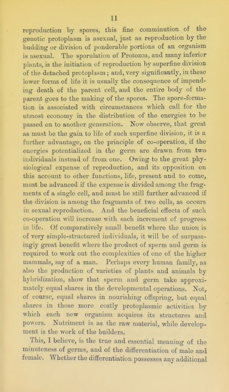 reproduction hj spores, this fine comminution of tlie genetic protoplasm is asexual, just as reproduction by the budding or division of ponderable portions of an organism is asexual. The sporulation of Protozoa, and many inferior plants, is the initiation of reproduction by superfine division of the detached protoplasm; and, very significantly, in these lower forms of life it is usually the consequence of impend- ing death of the parent cell, and the entire body of the parent goes to the making of the spores. The spore-forma- tion is associated with circumstances which call for the utmost economy in the distribution of the energies to be passed on to another generation. Now observe, that great as must be the gain to life of such superfine division, it is a further advantage, on the principle of co-operation, if the energies potentialized in the germ are drawn from two individuals instead of from one. Owing to the great phy- siological expense of reproduction, and its opposition on this account to other functions, life, present and to come, must be advanced if the expense is divided among the frag- ments of a single cell, and must be still further advanced if the division is among the fragments of two cells, as occurs in sexual reproduction. And the beneficial effects of such co-operation will increase with each increment of progress in life. Of comparatively small benefit where the union is of very simple-structured individuals, it will be of surpass- ingly great benefit where the product of sperm and germ is required to work out the complexities of one of the higher mammals, say of a man. Perhaps every human family, as also the production of varieties of plants and animals by hybridization, show that sperm and germ take approxi- mately equal shares in the developmental operations. Not, of course, equal shares in nourishing offspring, but equal shares in those more costly protoplasmic activities by which each new organism acquires its structures and powers. Nutriment is as the raw material, while develop- ment is the work of the builders. This, I believe, is the true and essential meaning of the minuteness of germs, and of the differentiation of male and female. Whether the differentiation possesses any additional