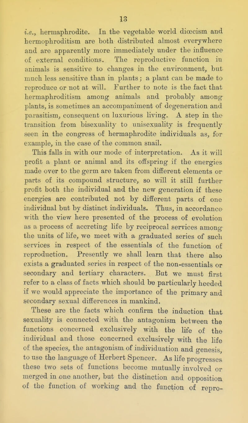 i.e., liermaplirodite. In the vegetable world dioecism and hermopliroditism are both distributed almost everywhere and are apparently more immediately under the influence of external conditions. The reproductive function in animals is sensitive to changes in the environment, but much less sensitive than in plants; a plant can be made to reproduce or not at will. Further to note is the fact that hermaphroditism among animals and probably among plants, is sometimes an accompaniment of degeneration and parasitism, consequent on luxurious living. A step in tho transition from bisexuality to unisexuality is frequently seen in the congress of hermaphrodite individuals as, for example, in the case of the common snail. This falls in with our mode of interpretation. As it will profit a plant or animal and its offspring if the energies made over to the germ are taken from different elements or parts of its compound structure, so will it still further profit both the individual and the new generation if these energies are contributed not by different parts of one individual but by distinct individuals. Thus, in accordanco with the view here presented of the process of evolution as a process of accreting life by reciprocal services among the units of life, we meet with a graduated series of such services in respect of the essentials of the function of reproduction. Presently we shall learn that there also exists a graduated series in respect of the non-essentials or secondary and tertiary characters. But we must first refer to a class of facts which should be particularly heeded if we would appreciate the importance of the primary and secondary sexual differences in mankind. These are the facts which confirm the induction that sexuality is connected with the antagonism between the functions concerned exclusively with the life of tho individual and those concerned exclusively with the life of the species, the antagonism of individuation and genesis, to use the language of Herbert Spencer. As life progresses these two sets of functions become mutually involved or merged in one another, but the distinction and opposition of the function of working and the function of repro-