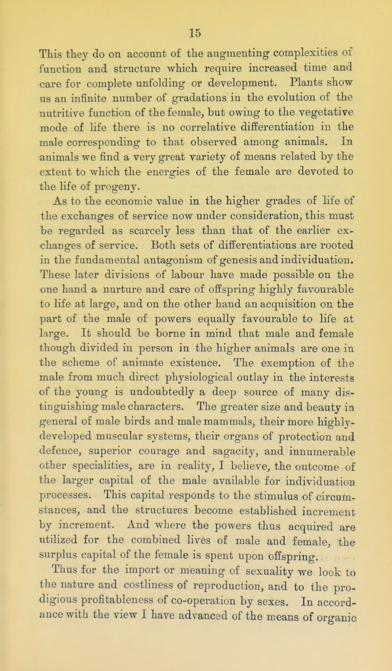 This tliey do on account of the augmenting complexities of function and structure which require increased time and care for complete unfolding or development. Plants show us an infinite number of gradations in the evolution of the nutritive function of the female, but owing to the vegetative mode of life there is no correlative differentiation in the male corresponding to that observed among animals. In animals we find a very great variety of means related by the extent to which the energies of the female are devoted to the life of progeny. As to the economic value in the higher grades of life of the exchanges of service now under consideration, this must be regarded as scarcely less than that of the earlier ex- changes of service. Both sets of differentiations are rooted in the fundamental antagonism of genesis and individuation. These later divisions of labour have made possible on the one hand a nurture and care of offspring highly favourable to life at large, and on the other hand an acquisition on the part of the male of powers equally favourable to life at large. It should be borne in mind that male and female though divided in person in the higher animals are one in the scheme of animate existence. The exemption of the male from much direct physiological outlay in the interests of the young is undoubtedly a deep source of many dis- tinguishing male characters. The greater size and beauty in general of male birds and male mammals, their Inore highly- developed muscular systems, their organs of protection and defence, superior courage and sagacity, and innumerable other specialities, are in reality, I believe, the outcome of the larger capital of the male available for individuation processes. This capital responds to the stimulus of circum- stances, and the structures become established increment by increment. And where the powers thus acquired are utilized for the combined lives of male and female, the surplus capital of the female is spent upon offspring. Thus for the import or meaning of sexuality we look to the nature and costliness of reproduction, and to the pro- digious profitableness of co-operation by sexes. In accord- ance with the view I have advanced of the means of organic