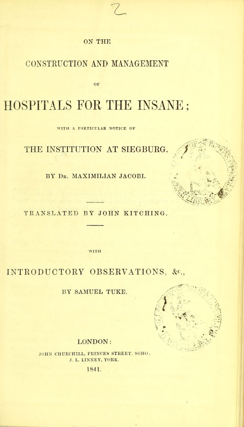 7^ ON THE CONSTRUCTION AND MANAGEMENT HOSPITALS FOR THE INSANE; WITH A PAKTICULAR NOTICE OF ■THE INSTITUTION AT SIEGBURG. ^i'^W'^^^^ BY Dr. MAXIMILIAN JACOBI. ;^ '^J V # TKANSLATED BY JOHN KITCHING. INTRODUCTORY OBSERVATIONS, BY SAMUEL TUKE. LONDON: i^^^ JOHN CHURCHILL, PPaNCES STREET, SOHO; J. L. LINNEY, YORK. 184L