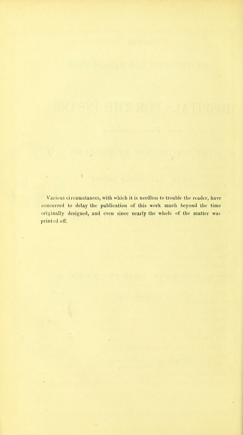 Various oircumstauces, with which it is needless to trouble the reader, have concurred to delay the publication of this work much beyond the time originally designed, and even since nearly the whole of the matter was printed off.