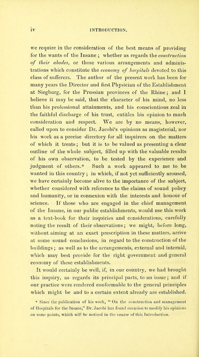 we require in the consideration of the best meana of providing for the wants of the Insane ; whether as regards the construction of their abodes, or those various arrangements and adminis- trations which constitute the economy of hospitals devoted to this class of sufferers. The author of the present work has been for many years the Director and first Physician of the Establishment at Siegburg, for the Prussian provinces of the Rhine; and I believe it may be said, that the character of his mind, no less than his professional attainments, and his conscientious zeal in the faithful discharge of his trust, entitles his opinion to much consideration and respect. We are by no means, however, called upon to consider Dr. Jacobi's opinions as magisterial, nor his work as a precise directory for all inquirers on the matters of which it treats; but it is to be valued as presenting a clear outline of the whole subject, filled up with the valuable results of his own observation, to be tested by the experience and judgment of others.* Such a work appeared to me to be wanted in this country ; in which, if not yet sufficiently aroused, we have certainly become alive to the importance of the subject, whether considered with reference to the claims of sound policy and humanity, or in connexion with the interests and honour of science. If those who are engaged in the chief management of the Insane, in our public establishments, would use this work as a text-book for their inquiries and considerations, carefully noting the result of their observations; we might, before long, without aiming at an exact prescription in these matters, arrive at some sound conclusions, in regard to the construction of the buildings; as well as to the arrangements, external and internal, which may best provide for the right government and general economy of these establishments. It would certainly be well, if, in our coiintry, we had brought this inquiry, as regards its principal parts, to an issue; and if our practice were rendered conformable to the general principles which might be and to a certain extent already are established. * Since the publication of his work,  On the construction and management of Hospitals for the Insane, Dr. Jacob! has found occasion to modify his opinions on some points, wliich will be noticed in the course of this Introduction.