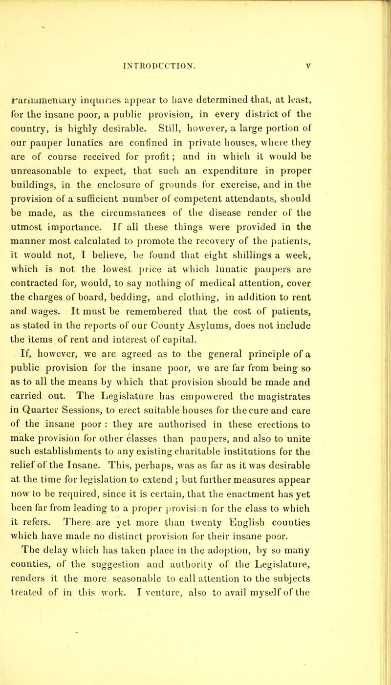 jfariutmeiiiary inquiries appear to !iave determined that, at least, for the insane poor, a public provision, in every district of the country, is highly desirable. Still, however, a large portion of our pauper lunatics are confined in private houses, where they are of course received for profit; and in which it would be unreasonable to expect, that such an expenditure in proper buildings, in the enclosure of grounds for exercise, and in the provision of a sufficient number of competent attendants, should be made, as the circumstances of the disease render of tlie utmost importance. If all these things were provided in the manner most calculated to promote the recovery of the jiutients, it would not, I believe, be found that eight shillings a week, which is not the lowest price at which lunatic paupers are contracted for, would, to say nothing of medical attention, cover the charges of board, bedding, and clothing, in addition to rent and wages. It must be remembered that the cost of patients, as stated in the reports of our County Asylums, does not include the items of rent and interest of capital. If, however, we are agreed as to the general principle of a public provision for the insane poor, we are far from being so as to all the means by which that provision should be made and carried out. The Legislature has empowered the magistrates in Quarter Sessions, to erect suitable houses for the cure and care of the insane poor : they are authorised in these erections to make provision for other classes than paupers, and also to unite such establishments to any existing charitable institutions for the relief of the Insane. This, perhaps, was as far as it was desirable at the time for legislation to extend ; but further measures appear now to be required, since it is certain, that the enactment has yet been far from leading to a proper [irovisi n for the class to which it refers. There are yet more than twenty English counties which have made no distinct provision for their insane poor. The delay which has taken place in the adoption, by so many counties, of the suggestion and authority of the Legislature, renders it the more seasonable to call attention to the subjects treated of in this work. I venture, also to avail myself of the