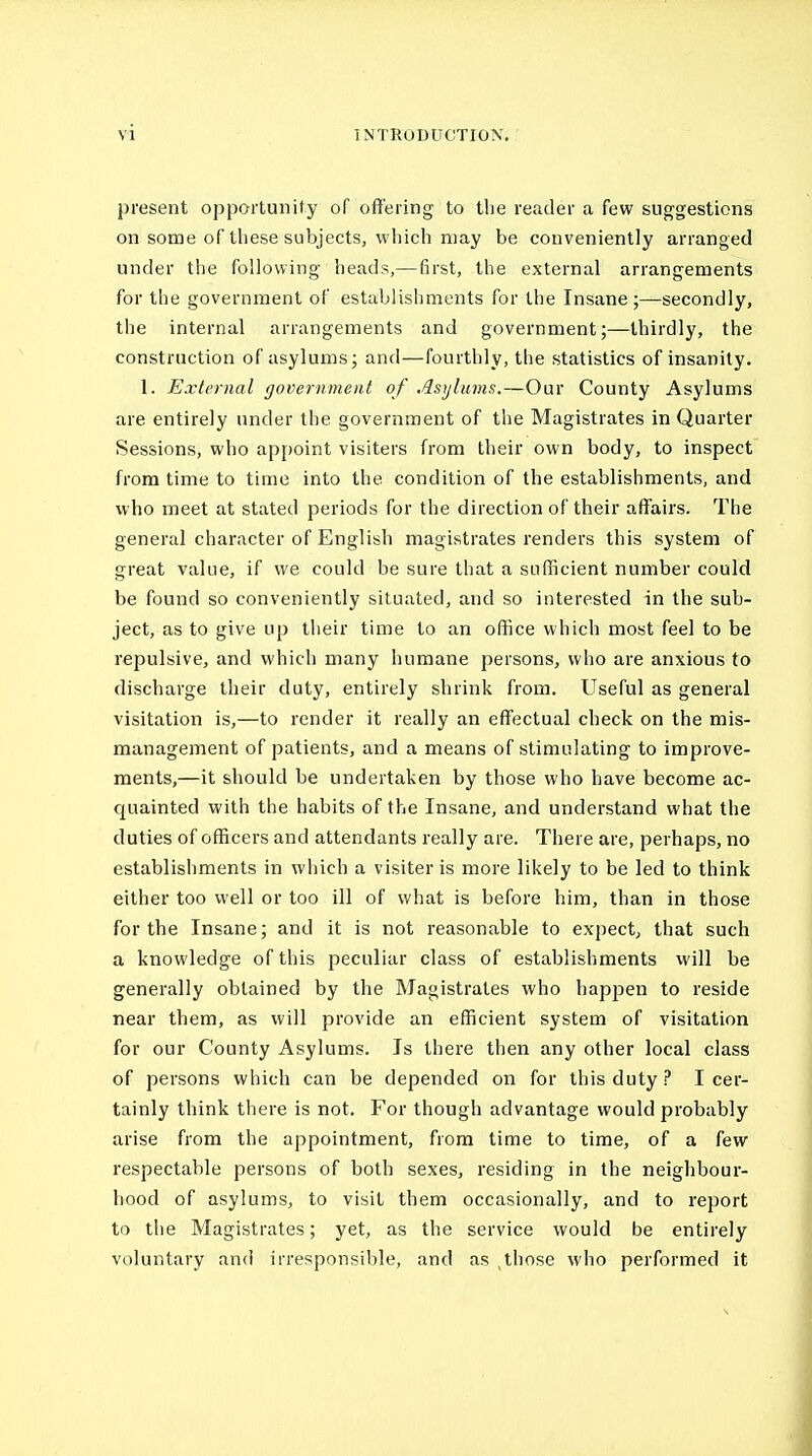 present opportunity of offering to tlie reader a few suggestions on some of these subjects, which may be conveniently arranged under the following heads,—first, the external arrangements for the government of establishments for the Insane ;—secondly, the internal arrangements and government;—thirdly, the construction of asylums; and—fourthly, the statistics of insanity. 1. External government of Asylums.—Our County Asylums are entirely under the government of the Magistrates in Quarter Sessions, who appoint visiters from their own body, to inspect from time to time into the condition of the establishments, and who meet at stated periods for the direction of their affairs. The general character of English magistrates renders this system of great value, if we could be sure that a sufficient number could be found so conveniently situated, and so interested in the sub- ject, as to give up their time to an office which most feel to be repulsive, and which many humane persons, who are anxious to discharge their duty, entirely shrink from. Useful as general visitation is,—to render it really an effectual check on the mis- management of patients, and a means of stimulating to improve- ments,—it should be undertaken by those who have become ac- quainted with the habits of the Insane, and undei'stand what the duties of officers and attendants really are. There are, perhaps, no establishments in which a visiter is more likely to be led to think either too well or too ill of what is before him, than in those for the Insane; and it is not reasonable to expect, that such a knowledge of this peculiar class of establishments will be generally obtained by the Magistrates who hapjien to reside near them, as will provide an efficient system of visitation for our County Asylums. Is there then any other local class of persons which can be depended on for this duty ? I cer- tainly think there is not. For though advantage would probably arise from the appointment, from time to time, of a few respectable persons of both sexes, residing in the neighbour- hood of asylums, to visit them occasionally, and to report to the Magistrates; yet, as the service would be entirely voluntary and irresponsible, and as ,those who performed it